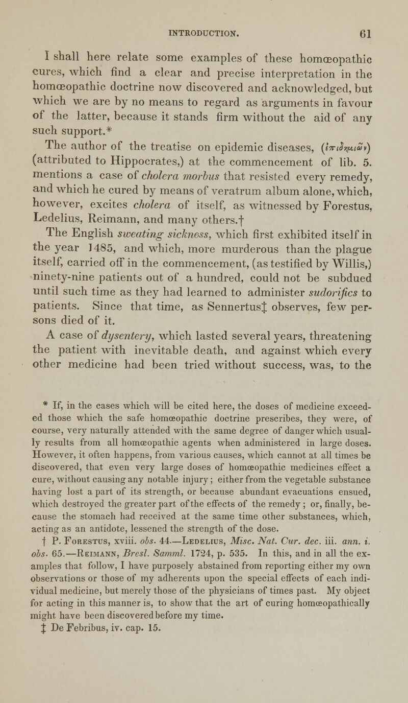 I shall here relate some examples of these homoeopathic cures, which find a clear and precise interpretation in the homoeopathic doctrine now discovered and acknowledged, but which we are by no means to regard as arguments in favour of the latter, because it stands firm without the aid of any such support.* The author of the treatise on epidemic diseases, (tTriS^tSv) (attributed to Hippocrates,) at the commencement of lib. 5. mentions a case of cholera morbus that resisted every remedy, and which he cured by means of veratrum album alone, which, however, excites cholera of itself, as witnessed by Forestus, Ledelius, Reimann, and many others, f The English sweating sickness, which first exhibited itself in the year ] 485, and which, more murderous than the plague itself, carried off in the commencement, (as testified by Willis,) ninety-nine patients out of a hundred, could not be subdued until such time as they had learned to administer sudorifics to patients. Since that time, as SennertusJ observes, few per- sons died of it. A case of dysentery, which lasted several years, threatening the patient with inevitable death, and against which every other medicine had been tried without success, was, to the * If, in the cases which will be cited here, the doses of medicine exceed- ed those which the safe homoeopathic doctrine prescribes, they were, of course, very naturally attended with the same degree of danger which usual- ly results from all homceopathic agents when administered in large doses. However, it often happens, from various causes, which cannot at all times be discovered, that even very large doses of homoeopathic medicines effect a cure, without causing any notable injury; either from the vegetable substance having lost a part of its strength, or because abundant evacuations ensued, which destroyed the greater part of the effects of the remedy ; or, finally, be- cause the stomach had received at the same time other substances, which, acting as an antidote, lessened the strength of the dose. f P. Forestus, xviii. obs. 44.—Ledelius, Misc. Nat. Cur. dec. iii. ann. i. obs- 65.—Reimann, Brest. Samml. 1724, p. 535. In this, and in all the ex- amples that follow, I have purposely abstained from reporting either my own observations or those of my adherents upon the special effects of each indi- vidual medicine, but merely those of the physicians of times past. My object for acting in this manner is, to show that the art of curing homosopathically might have been discovered before my time. X De Febribus, iv. cap. 15.