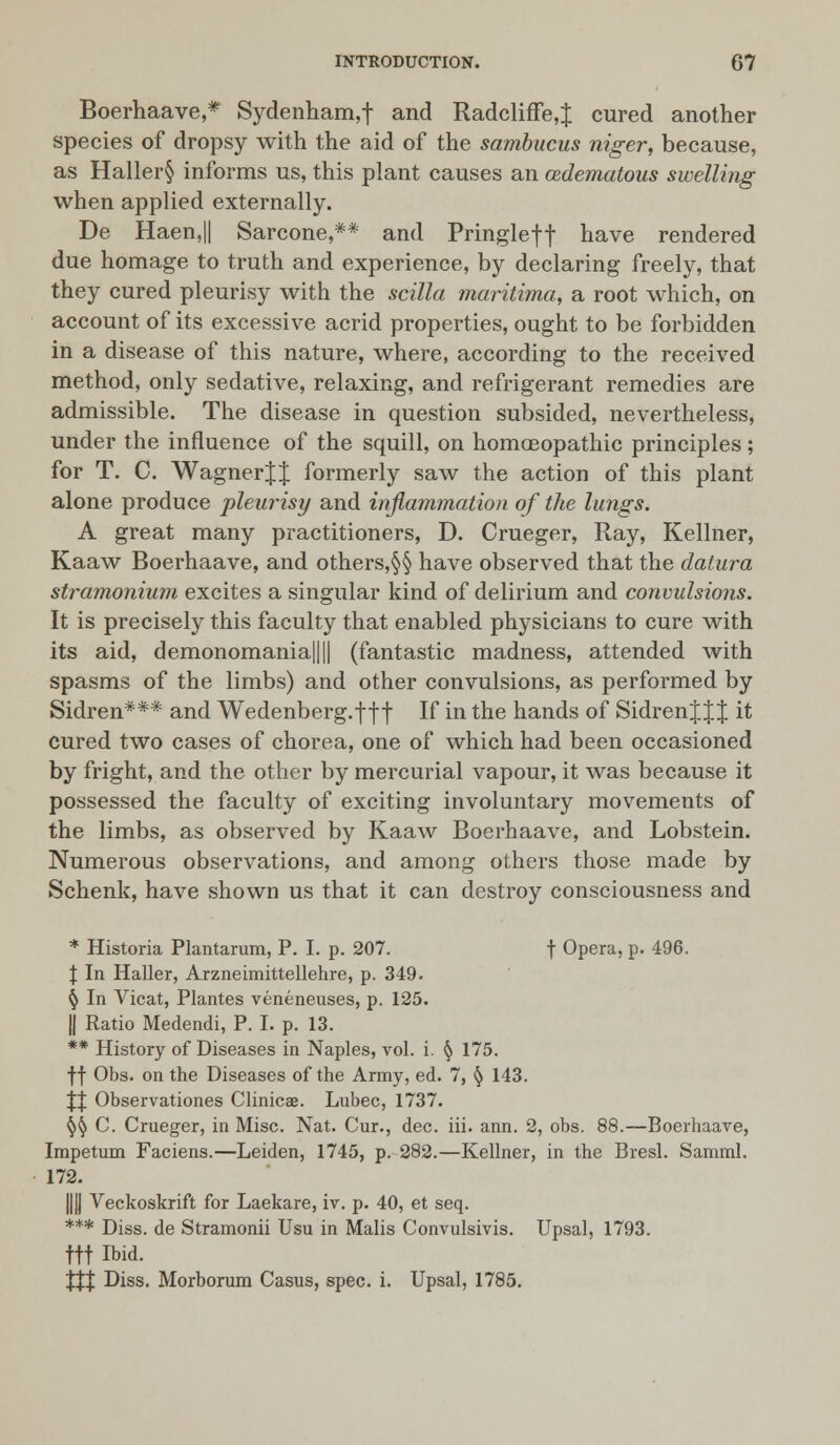 Boerhaave,* Sydenham,! and Radcliffe,J cured another species of dropsy with the aid of the sambucus niger, because, as Haller§ informs us, this plant causes an cedematous swelling when applied externally. De Haen,|| Sarcone,** and Pringleft nave rendered due homage to truth and experience, by declaring freely, that they cured pleurisy with the scilla maritima, a root which, on account of its excessive acrid properties, ought to be forbidden in a disease of this nature, where, according to the received method, only sedative, relaxing, and refrigerant remedies are admissible. The disease in question subsided, nevertheless, under the influence of the squill, on homoeopathic principles; for T. C. Wagner J J formerly saw the action of this plant alone produce pleurisy and inflammation of the lungs. A great many practitioners, D. Crueger, Ray, Kellner, Kaaw Boerhaave, and others,§§ have observed that the datura stramonium excites a singular kind of delirium and convulsions. It is precisely this faculty that enabled physicians to cure with its aid, demonomania|||| (fantastic madness, attended with spasms of the limbs) and other convulsions, as performed by Sidren*** and Wedenberg.f ff If in the hands of Sidren J J J it cured two cases of chorea, one of which had been occasioned by fright, and the other by mercurial vapour, it was because it possessed the faculty of exciting involuntary movements of the limbs, as observed by Kaaw Boerhaave, and Lobstein. Numerous observations, and among others those made by Schenk, have shown us that it can destroy consciousness and * Historia Plantarum, P. I. p. 207. | Opera, p. 496. J In Haller, Arzneimittellehre, p. 349. § In Vicat, Plantes veneneuses, p. 125. || Ratio Medendi, P. I. p. 13. ** History of Diseases in Naples, vol. i. § 175. ff Obs. on the Diseases of the Army, ed. 7, § 143. || Observationes Clinicae. Lubec, 1737. §§ C. Crueger, in Misc. Nat. Cur., dec. iii. ann. 2, obs. 88.—Boerhaave, Impetum Faciens.—Leiden, 1745, p. 282.—Kellner, in the Bresl. Samml. 172. ||jj Veckoskrift for Laekare, iv. p. 40, et seq. *** Diss, de Stramonii Usu in Malis Convulsivis. Upsal, 1793. ftt Ibid. Xtt Diss. Morborum Casus, spec. i. Upsal, 1785.