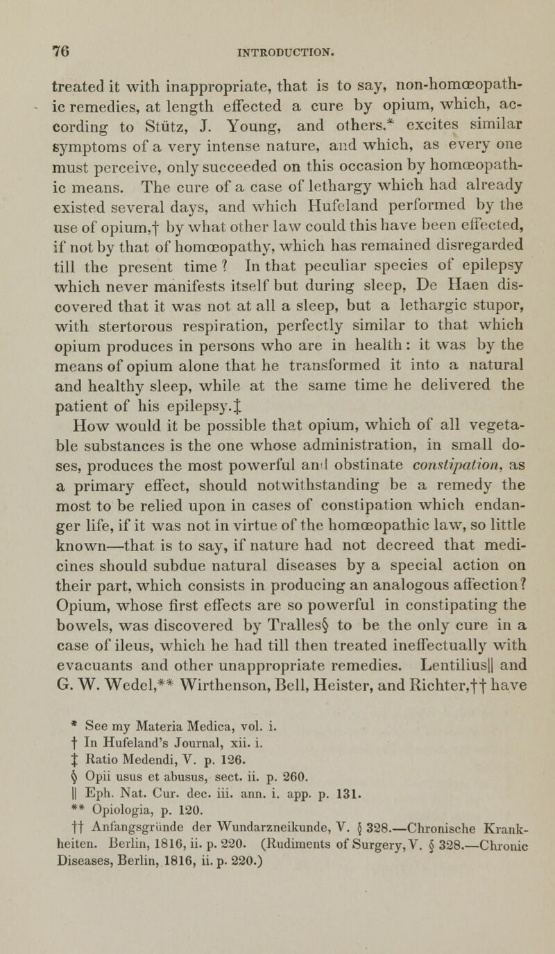 treated it with inappropriate, that is to say, non-homoeopath- ic remedies, at length effected a cure by opium, which, ac- cording to Stutz, J. Young, and others.* excites similar symptoms of a very intense nature, and which, as every one must perceive, only succeeded on this occasion by homoeopath- ic means. The cure of a case of lethargy which had already existed several days, and which Hufeland performed by the use of opium,t by what other law could this have been effected, if not by that of homoeopathy, which has remained disregarded till the present time ? In that peculiar species of epilepsy which never manifests itself but during sleep, De Haen dis- covered that it was not at all a sleep, but a lethargic stupor, with stertorous respiration, perfectly similar to that which opium produces in persons who are in health: it was by the means of opium alone that he transformed it into a natural and healthy sleep, while at the same time he delivered the patient of his epilepsy .J How would it be possible that opium, which of all vegeta- ble substances is the one whose administration, in small do- ses, produces the most powerful and obstinate constipation, as a primary effect, should notwithstanding be a remedy the most to be relied upon in cases of constipation which endan- ger life, if it was not in virtue of the homoeopathic law, so little known—that is to say, if nature had not decreed that medi- cines should subdue natural diseases by a special action on their part, which consists in producing an analogous affection? Opium, whose first effects are so powerful in constipating the bowels, was discovered by Tralles§ to be the only cure in a case of ileus, which he had till then treated ineffectually with evacuants and other unappropriate remedies. Lentilius|| and G. W. Wedel,** Wirthenson, Bell, Heister, and Richter,ft have * See my Materia Medica, vol. i. f In Hufeland's Journal, xii. i. J Ratio Medendi, V. p. 126. § Opii usus et abusus, sect. ii. p. 260. || Eph. Nat. Cur. dec. iii. ann. i. app. p. 131. ** Opiologia, p. 120. ft Anfangsgriinde der Wundarzneikunde, V. \ 328.—Chronische Krank- heiten. Berlin, 1816, ii. p. 220. (Rudiments of Surgery, V. § 328.—Chronic Diseases, Berlin, 1816, ii. p. 220.)