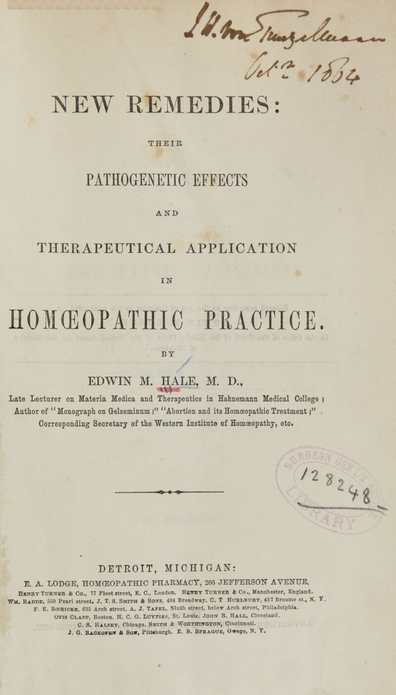 ^^W/W^at***. fa? '/fa NEW REMEDIES: THEIR PATHOGENETIC EFFECTS AND THERAPEUTICAL APPLICATION IN HOMEOPATHIC PRACTICE. BY EDWIN M. HALE, M. D., Late Lecturer on Materia Medica and Therapeutics iu Hahnemann Medical College | Author of Monograph on G-elseminum i Abortion and itsHomceopathioTreatment j , Corresponding Secretary of the Western Institute of Homoeopathy, etc. 12 DETROIT, MICHIGAN: E. A. LODGE, HOMEOPATHIC PHARMACY, 266 JEFFERSON AVENUE. HknryTurner & Co., 77 Fleet street, E. C, London. Henry Turner 4; Co., Manchester, England. Wm. Radde, 550 Pearl street. J. T. S. Smith ft Sons, 484 Broadway. C. T Hurlburt, 437 Broome St., N. T. P. E. Bcerioke, 635 Arch street. A. J. Tafel, Ninth street, below Arch street, Philadelphia. Otis Clapp, Boston, H. C. G. Luyties, St. Louis. John B. Hall, Cleveland. 0. S. Halsey, Chloago. Smith ft Worthington, Cincinnati. J. G. Backofen ft Sow, Pitt»burgh. E. B. Sprague, Owego, N, T.