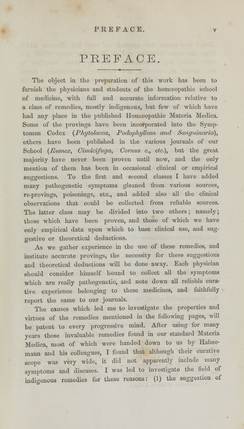 PREFACE. The object in the preparation of this work has been to furnish the physicians and students of the homoeopathic school of medicine, with full and accurate information relative to a class of remedies, mostly indigenous, but few of which have had any place in the published Homoeopathic Materia Medica. Some of the provings have been incorporated into the Symp- tomen Codex {Phytolacca, Podophyllum and Sanguinaria), others have been published in the various journals of our School (Pumex, Cimicifuga, Cornus c, etc.), but the great majority have never been proven until now, and the only mention of them has been in occasional clinical or empirical suggestions. To the first and second classes I have added many pathogenetic symptoms gleaned from various sources, re-provings, poisonings, etc., and added also all the clinical observations that could be collected from reliable sources. The latter class may be divided into two others; namely; those which have been proven, and those of which we have only empirical data upon which to base clinical use, and sug- gestive or theoretical deductions. As we gather experience in the use of these remedies, and institute accurate provings, the necessity for these suggestions and theoretical deductions will be done away. Each physician should consider himself bound to collect all the symptoms which are really pathogenetic, and note down all reliable cura- tive experience belonging to these medicines, and faithfully report the same to our journals. The causes which led me to investigate the properties and virtues of the remedies mentioned in the following pages, will be patent to every progressive mind. After using for many years those invaluable remedies found in our standard Materia Medica, most of which were handed down to us by Hahne- mann and his colleagues, I found that although their curative scope was very wide, it did not apparently include many symptoms and diseases. I was led to investigate the field of indigenous remedies for these reasons: (1) the suggestion of