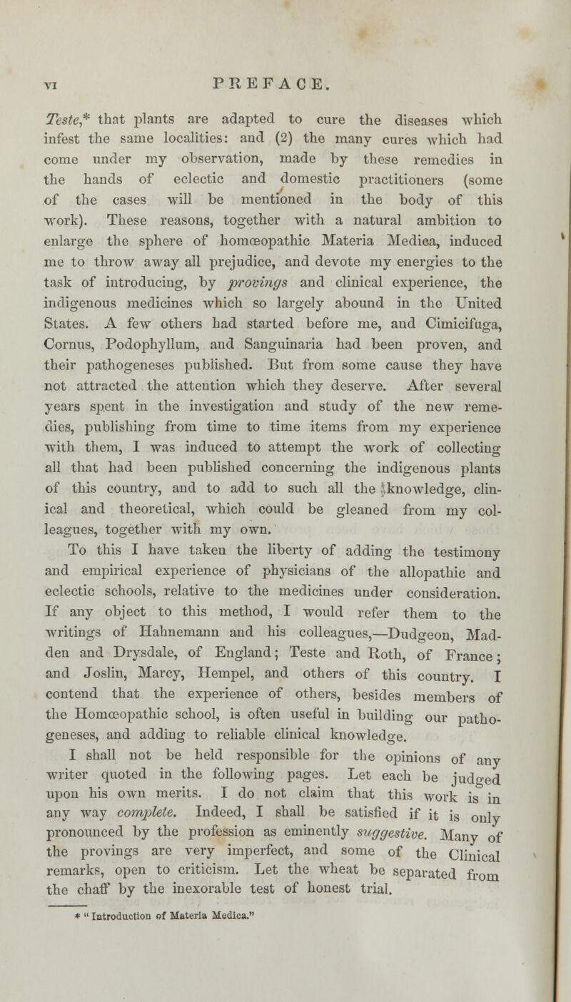 Teste,* that plants are adapted to cure the diseases which infest the same localities: and (2) the many cures which had come under my observation, made by these remedies in the hands of eclectic and domestic practitioners (some of the cases will be mentioned in the body of this work). These reasons, together with a natural ambition to enlarge the sphere of homoeopathic Materia Medica, induced me to throw away all prejudice, and devote my energies to the task of introducing, by provings and clinical experience, the indigenous medicines which so largely abound in the United States. A few others had started before me, and Cimicifuga, Cornus, Podophyllum, and Sanguinaria had been proven, and their pathogeneses published. But from some cause they have not attracted the attention which they deserve. After several years spent in the investigation and study of the new reme- dies, publishing from time to time items from my experience with them, I was induced to attempt the work of collecting all that had been published concerning the indigenous plants of this country, and to add to such all the ^.knowledge, clin- ical and theoretical, which could be gleaned from my col- leagues, together with my own. To this I have taken the liberty of adding the testimony and empirical experience of physicians of the allopathic and eclectic schools, relative to the medicines under consideration. If any object to this method, I would refer them to the writings of Hahnemann and his colleagues,—Dudgeon Mad- den and Drysdale, of England; Teste and Roth, of France • and Joslin, Marcy, Hempel, and others of this country. I contend that the experience of others, besides members of the Homoeopathic school, is often useful in building our patho- geneses, and adding to reliable clinical knowledge. I shall not be held responsible for the opinions of anv writer quoted in the following pages. Let each be judged upon his own merits. I do not claim that this work is in any way complete. Indeed, I shall be satisfied if it is oniv pronounced by the profession as eminently suggestive. Manv of the provings are very imperfect, and some of the Clinical remarks, open to criticism. Let the wheat be separated from the chaff by the inexorable test of honest trial. *  Introduction of Materia Medica.