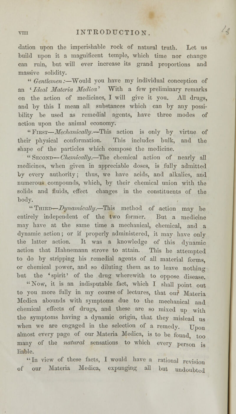 elation upon the imperishable rock of natural truth. Let us build upon it a magnificent temple, which time nor change can ruin, but will ever increase its grand proportions and massive solidity.  Gentlemen:—Would you have my individual conception of an 'Ideal Materia Medica* With a few preliminary remarks on the action of medicines, I will give it you. All drugs, and by this I mean all substances which can by any possi- bility be used as remedial agents, have three modes of action upon the animal economy. First—Mechanically.—This action is only by virtue of their physical conformation. This includes bulk, and the shape of the particles which compose the medicine. Second—Chemically.—The chemical action of nearly all medicines, when given in appreciable doses, is fully admitted by every authority; thus, we have acids, and alkalies, and numerous compounds, which, by their chemical union with the solids and fluids, effect changes in the constituents of the body.  Third—Dynamically.—This method of action may be entirely independent of the two former. But a medicine may have at the same time a mechanical, chemical, and a dynamic action; or if properly administered, it may have only the latter action. It was a knowledge of this dynamic action that Hahnemann strove to attain. This he attempted to do by stripping his remedial agents of all material forms or chemical power, and so diluting them as to leave nothing but the 'spirit' of the drug wherewith to oppose disease. Now, it is an indisputable fact, which I shall point out to you more fully in my course of lectures, that our Materia Medica abounds with symptoms due to the mechanical and chemical effects of drugs, and these are so mixed up with the symptoms having a dynamic origin, that they mislead us when we are engaged in the selection of a remedy. Upon almost every page of our Materia Medica, is to be found too many of the natural sensations to which every person is liable. In view of these facts, I would have a rational revision of our Materia Medica, expunging all but undoubted /*