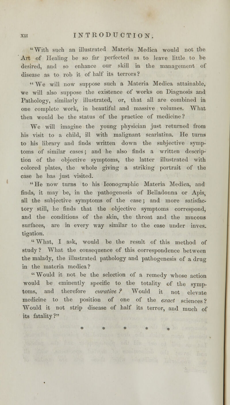 With such an illustrated Materia Medica would not the Art of Healing be so far perfected as to leave little to be desired, and so enhance our skill in the management of disease as to rob it of half its terrors ?  We will now suppose such a Materia Medica attainable, we will also suppose the existence of works on Diagnosis and Pathology, similarly illustrated, or, that all are combined in one complete work, in beautiful and massive volumes. What then would be the status of the practice of medicine ? We will imagine the young physician just returned from his visit to a child, ill with malignant scarlatina. He turns to his library and finds written down the subjective symp- toms of similar cases; and he also finds a written descrip- tion of the objective symptoms, the latter illustrated with colored plates, the whole giving a striking portrait of the case he has just visited. He now turns to his Iconographic Materia Medica, and finds, it may be, in the pathogenesis of Belladonna or Apis, all the subjective symptoms of the case; and more satisfac- tory still, he finds that the objective symptoms correspond, and the conditions of the skin, the throat and the mucous surfaces, are in every way similar to the case under inves. tigation.  What, I ask, would be the result of this method of study ? What the consequence of this correspondence between the malady, the illustrated pathology and pathogenesis of a drug in the materia medica? Would it not be the selection of a remedy whose action would be eminently specific to the totality of the symp- toms, and therefore curative f Would it not elevate medicine to the position of one of the exact sciences ? Would it not strip disease of half its terror, and much of its fatality?
