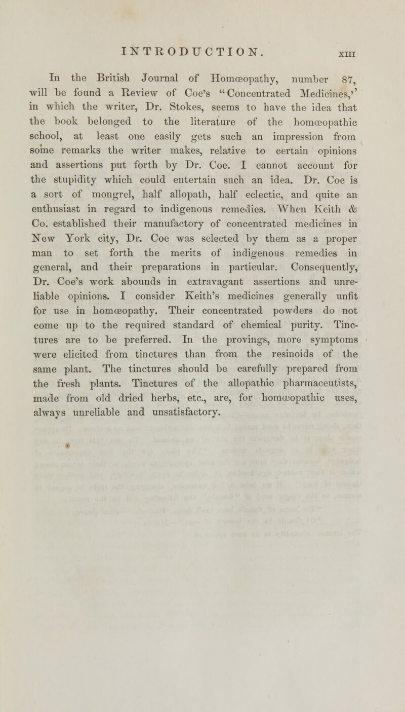 In the British Journal of Homoeopathy, numher 87, will he found a Review of Coe's Concentrated Medicines,'' in which the writer, Dr. Stokes, seems to have the idea that the hook belonged to the literature of the homoeopathic school, at least one easily gets such an impression from some remarks the writer makes, relative to certain opinions and assertions put forth by Dr. Coe. I cannot account for the stupidity which could entertain such an idea. Dr. Coe is a sort of mongrel, half allopath, half eclectic, and quite an enthusiast in regard to indigenous remedies. When Keith & Co. established their manufactory of concentrated medicines in New York city, Dr. Coe was selected by them as a proper man to set forth the merits of indigenous remedies in general, and their preparations in particular. Consequently, Dr. Coe's work abounds in extravagant assertions and unre- liable opinions. I consider Keith's medicines generally unfit for use in homoeopathy. Their concentrated powders do not come up to the required standard of chemical purity. Tinc- tures are to be preferred. In the provings, more symptoms were elicited from tinctures than from the resinoids of the same plant. The tinctures should be carefully prepared from the fresh plants. Tinctures of the allopathic pharmaceutists, made from old dried herbs, etc., are, for homoeopathic uses, always unreliable and unsatisfactory.