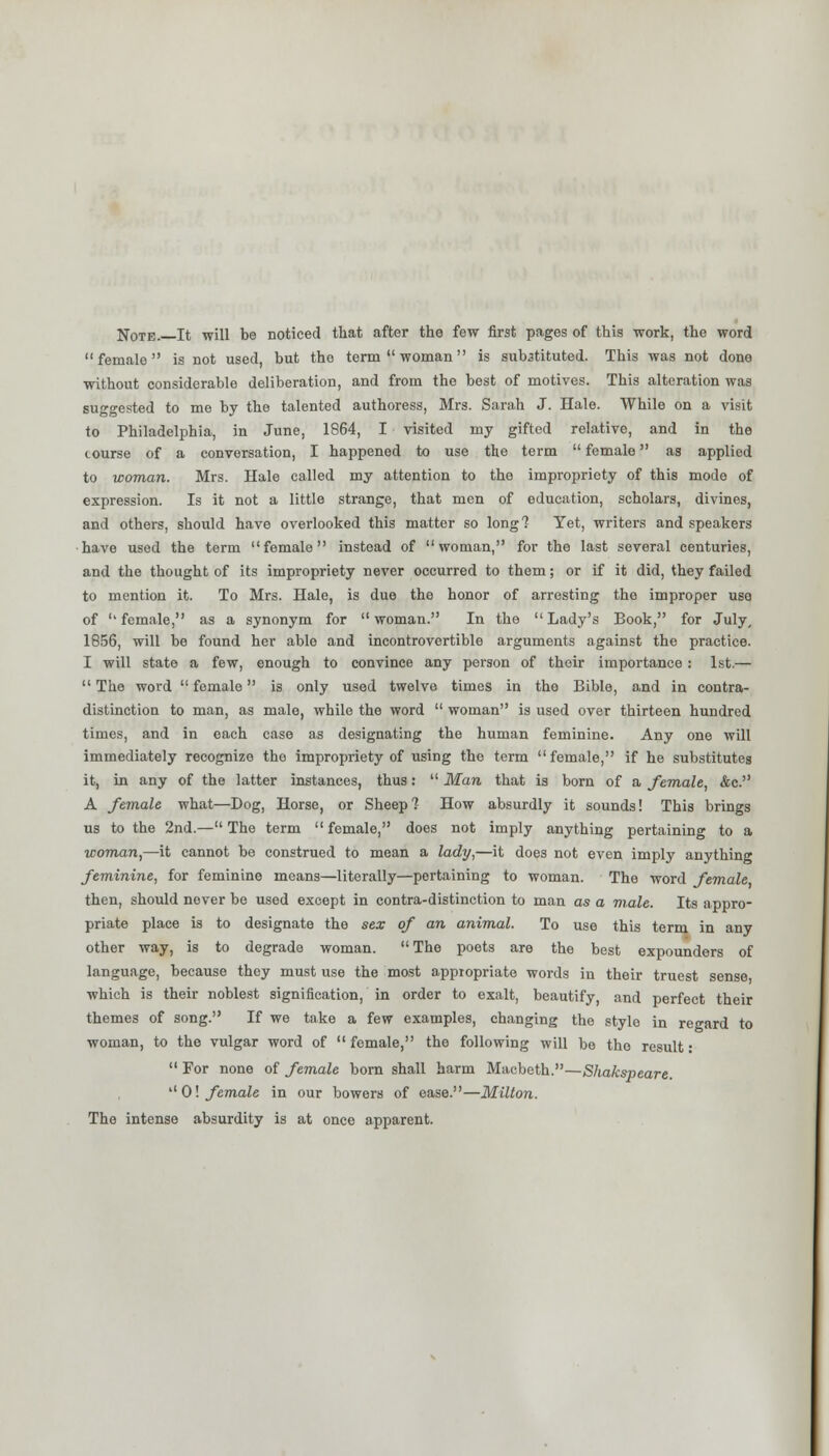 Note. It will be noticed that after the few first pages of this work, the word female is not used, but the term woman is substituted. This was not done without considerable deliberation, and from the best of motives. This alteration was suggested to me by the talented authoress, Mrs. Sarah J. Hale. While on a visit to Philadelphia, in June, 1864, I visited my gifted relative, and in the course of a conversation, I happened to use the term female as applied to woman. Mrs. Hale called my attention to the impropriety of this mode of expression. Is it not a little strange, that men of education, scholars, divines, and others, should have overlooked this matter so long! Yet, writers and speakers have used the term female instead of woman, for the last several centuries, and the thought of its impropriety never occurred to them; or if it did, they failed to mention it. To Mrs. Hale, is due the honor of arresting the improper use of female, as a synonym for woman. In the Lady's Book, for July, 1856, will be found her able and incontrovertible arguments against the practice. I will state a few, enough to convince any person of their importance: 1st.— The word female is only used twelve times in the Bible, and in contra- distinction to man, as male, while the word woman is used over thirteen hundred times, and in each case as designating the human feminine. Any one will immediately recognize the impropriety of using the term female, if he substitutes it, in any of the latter instances, thus: Man that is born of a female, &c. A female what—Dog, Horse, or Sheep? How absurdly it sounds! This brings us to the 2nd.— The term female, does not imply anything pertaining to a ■woman,—it cannot be construed to mean a lady,—it does not even imply anything feminine, for feminine means—literally—pertaining to woman. The word female then, should never be used except in contra-distinction to man as a male. Its appro- priate place is to designate the sex of an animal. To use this term in any other way, is to degrade woman. The poets are the best expounders of language, because they must use the most appropriate words in their truest sense which is their noblest signification, in order to exalt, beautify, and perfect their themes of song. If we take a few examples, changing the style in regard to woman, to the vulgar word of female, the following will be the result: For none of female born shall harm Macbeth.—Shakspeare. 0! female in our bowers of ease.—Milton. The intense absurdity is at once apparent.