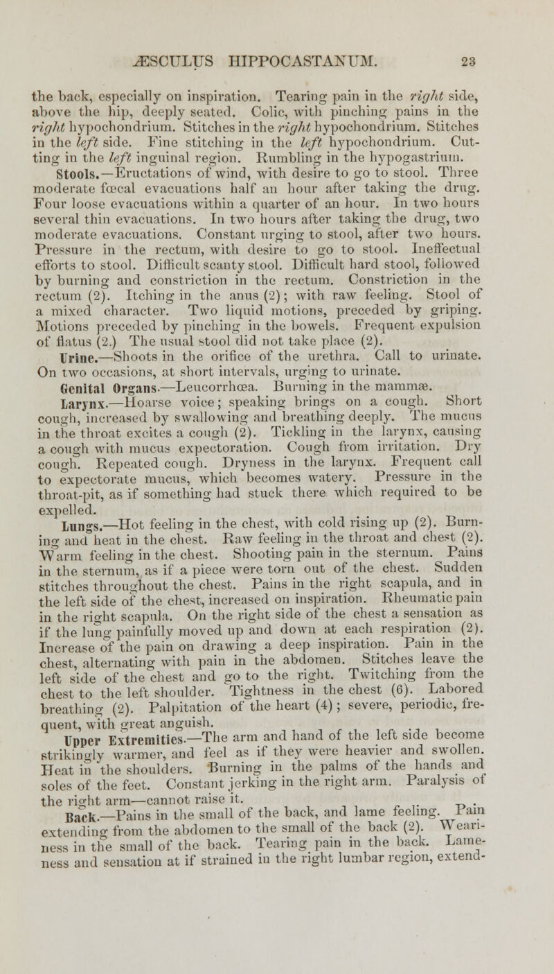 the back, especially on inspiration. Tearing pain in the right side, above the hip, deeply seated. Colic, with pinching pains in the right hypochondrium. Stitches in the right hypochondriura. Stitches in the left side. Fine stitching in the left hypochondrium. Cut- ting in the left inguinal region. Rumbling in the hypogastrium. Stools.—Eructations of wind, with desire to go to stool. Three moderate fcecal evacuations half an hour after taking the drug. Four loose evacuations within a quarter of an hour. In two hours several thin evacuations. In two hours after taking the drug, two moderate evacuations. Constant urging to stool, after two hours. Pressure in the rectum, with desire to go to stool. Ineffectual efforts to stool. Difficult scanty stool. Difficult hard stool, followed by burning and constriction in the rectum. Constriction in the rectum (2). Itching in the anus (2); with raw feeling. Stool of a mixed character. Two liquid motions, preceded by griping. Motions preceded by pinching in the bowels. Frequent expulsion of flatus (2.) The usual stool did not take place (2). Urine.—Shoots in the orifice of the urethra. Call to urinate. On two occasions, at short intervals, urging to urinate. Genital Organs.—Leucorrhoea. Burning in the mammae. Larynx.—Hoarse voice; speaking brings on a cough. Short cough, increased by swallowing and breathing deeply. The mucus in the throat excites a cough (2). Tickling in the larynx, causing a cough with mucus expectoration. Cough from irritation. Dry cough. Repeated cough. Dryness in the larynx. Frequent call to expectorate mucus^ which becomes watery. Pressure in the throat-pit, as if something had stuck there which required to be expelled. Lungs.—Hot feeling in the chest, with cold rising up (2). Burn- ing and heat in the chest. Raw feeling in the throat and chest (2). Warm feeling in the chest. Shooting pain in the sternum. Pains in the sternum, as if a piece were torn out of the chest. Sudden stitches throughout the chest. Pains in the right scapula, and in the left side of the chest, increased on inspiration. Rheumatic pain in the right scapula. On the right side of the chest a sensation as if the lung; painfully moved up and down at each respiration (2). Increase of the pain on drawing a deep inspiration. Pain in the chest, alternating with pain in the abdomen. Stitches leave the left side of the chest and go to the right. Twitching from the chest to the left shoulder. Tightness in the chest (6). Labored breathing (2). Palpitation of the heart (4); severe, periodic, fre- quent, with c;reat anguish. , Upper Extremities.—The arm and hand of the left side become strikingly warmer, and feel as if they were heavier and swollen. Heat in the shoulders. Burning in the palms of the hands and soles of the feet. Constant jerking in the right arm. Paralysis of the right arm—cannot raise it. . BjU.fc_.Pams in the small of the back, and lame feeling. Tain extending from the abdomen to the small of the back (2). \J ean- ness in the small of the back. Tearing pain in the back. Lame- ness and sensation at if strained in the right lumbar region, extend-