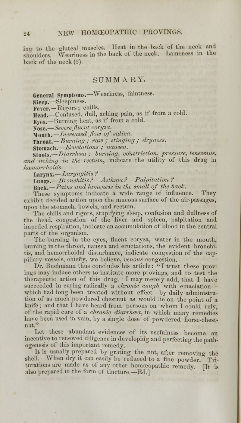 ing to the gluteal muscles. Heat in the back of the neck and shoulders. Weariness in the back of the neck. Lameness in the back of the neck (2). SUMMARY. General Symptoms.—Weariness, faintness. Sleep.—Sleepiness. Fever. — Rigors; chills. Head.—-Confused, dull, aching pain, as if from a cold. Eyes,—Burning heat, as if from a cold. IS'ose.—Severe fluent coryza. Mouth.—Increased flow of saliva. Throat. — Burning; raw; stinging; dryness. Stomach.—Eructations ; nausea. Stools.—Diarrhoea; burning, constriction, pressure, tenesmus, and itching in the rectum, indicate the utility of this drug in hoemorrhoids. Larynx.—Laryngitis ? Lungs.—Bronchitis? Asthma? Palpitation? Back.—Pains and lameness in the small of the back. These symptoms indicate a wide range of influence. They exhibit decided action upon the mucous surface of the air-passages, upon the stomach, bowels, and rectum. The chills and rigors, stupifying sleep, confusion and dullness of the head, congestion of the liver and spleen, palpitation and impeded respiration, indicate an accumulation of blood in the central parts of the organism. The burning in the eyes, fluent coryza, water in the mouth, burning in the throat, nausea and eructations, the evident bronchi- tis, and hemorrhoidal disturbance, indicate congestion of the cap- pillary vessels, chiefly, we believe, venous congestion. Dr. Buchmann thus concludes his article:  I trust these prov- ing* may induce others to institute more provings, and to test the therapeutic action of this drug. I may merely add, that I have succeeded in curing radically a chronic cough with emaciation— which had long been treated without effect—by daily administra- tion of as much powdered chestnut as would lie on the point of a knife; and that I have heard from persons on whom I could rely, of the rapid cure of a chronic diarrhcea, in which many remedies have been used in vain, by a single dose of powdered horse-chest- nut. Let these abundant evidences of its usefulness become an incentive to renewed diligence in developing and perfecting the path- ogenesis of this important remedy. It is usually prepared by grating the nut, after removing the shell. When dry it can easily be reduced to a fine powder. Tri- turations are made as of any other homoeopathic remedy. [It is also prepared in the form of tincture.—Ed.]