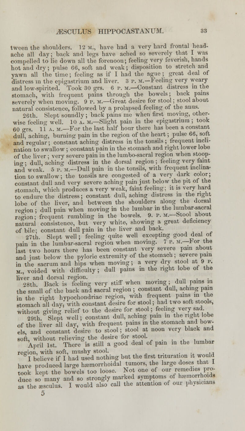 tween the shoulders. 12 m., have had a very hard frontal head- ache all day; back and legs have ached so severely that I was compelled to lie down all the forenoon; feeling very feverish, hands hot and dry; pulse 66, soft and weak; disposition to stretch and yawn all the time; feeling as if I had the ague; great deal of distress in the epigastrium and liver. 3 p. m.—Feeling very weary and low-spirited. Took 30 grs. 6 p. m— Constant distress in the stomach, with frequent pains through the bowels; back pains severely when moving. 9 p. m.—Great desire for stool; stool about natural consistence, followed by a prolapsed feeling of the anus. 26th. Slept soundly ; back pains me when first moving, other- wise feeling well. 10 a. m— Slight pain in the epigastrium ; took 60 grs. 11 a. m.—For the last half hour there has been a constant dull, aching, burning pain in the region of the heart; pulse 66, soft and regular; constant aching distress in the tonsils ; frequent incli- nation to swallow ; constant pain in the stomach and right lower lobe of the liver; very severe pain in the lumbo-sacral region when stoop- ing ; dull, aching distress in the dorsal region ; feeling very faint and weak. 5 p. m.—Dull pain in the tonsils, with frequent mchna- tion to swallow; the tonsils are congested of a very dark color; constant dull and very severe aching pain just below the pit of the stomach, which produces a very weak, faint feeling; it is very hard to endure the distress; constant dull, aching distress in the right lobe of the liver, and between the shoulders along the dorsal region ; dull pain when moving in the lumbar in the lumbar-sacral region; frequent rumbling in the bowels. 9. p. m.—Stool about natural consistence, but very white, showing a great deficiency of bile; constant dull pain in the liver and back. 27th. Slept well; feeling quite well excepting good deal of pain in the lumbar-sacral region when moving. 7 p. m—For the last two hours there has been constant very severe pain about and iust below the pyloric extremity of the stomach; severe pam in the sacrum and hips when moving; a very dry stool at 9 p. m., voided with difficulty; dull pains in the right lobe of the liver and dorsal region. . . 28th Back is feeling very stiff when moving ; dull pains in the small of the back and sacral region ; constant dull, aching pain in the right hypochondriac region, with frequent pains in the stomach a!l day, with constant desire for stool; had two soft stools, without giving relief to the desire for stool; feeling very sad 29th. Slept well; constant dull, aching pain m the right lobe of the liver all day, with frequent pains in the stomach and bow- els, and constant desire to stool; stool at noon very black and soft, without relieving the desire for stool. April 1st. There is still a good deal of pain in the lumbar region, with soft, mushy stool. I believe if I had used nothing but the first trituration it would have produced large hemorrhoidal tumors, the large doses that I took kept the bowels too loose. Not one of our remedies pro, duce so many and so strongly marked symptoms of hemorrhoids as the aesculus. I would also call the attention of our physicians 5