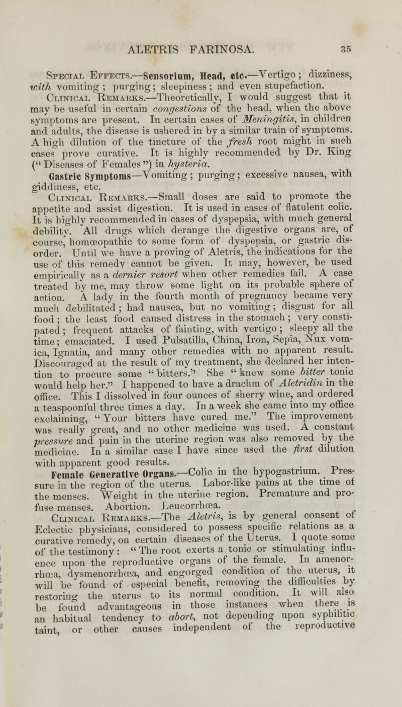 Special Effects.—Sensorium, Head, etc—Vertigo ; dizziness, with vomiting ; purging; sleepiness; and even stupefaction. Clinical Remarks.—Theoretically, I would suggest that it may be useful in certain congestions of the head, when the above symptoms are present. In certain cases of Meningitis, in children and adults, the disease is ushered in by a similar train of symptoms. A high dilution of the tincture of the fresh root might in such cases prove curative. It is highly recommended by Dr. King ( Diseases of Females ) in hysteria. Gastric Symptoms—Vomiting; purging; excessive nausea, with giddiness, etc. Clinical Remarks.—Small doses are said to promote the appetite and assist digestion. It is used in cases of flatulent colic. It is highly recommended in cases of dyspepsia, with much general debility. All drugs which derange the digestive organs are, of course, homoeopathic to some form of dyspepsia, or gastric dis- order. Until we have a proving of Aletris, the indications for the use of this remedy cannot be given. It may, however, be used empirically as a dernier resort when other remedies fail. A case treated by me, may throw some light on its probable sphere of action. A lady in the fourth month of pregnancy became very much debilitated ; had nausea, but no vomiting; disgust for all food; the least food caused distress in the stomach ; very consti- pated ; frequent attacks of fainting, with vertigo; sleepy all the time; emaciated. I used Pulsatilla, China, Iron, Sepia, Nux vom- ica, Ignatia, and many other remedies with no apparent result. Discouraged at the result of my treatment, she declared her inten- tion to procure some bitters.'' She knew some bitter tonic would help her. I happened to have a drachm of Aletridin in the office. This I dissolved in four ounces of sherry wine? and ordered a teaspoonful three times a day. In a week she came into my office exclaiming, Your bitters have cured me. The improvement was really great, and no other medicine was used. A constant pressure and pain in the uterine region was also removed by the medicine. In a similar case I have since used the first dilution with apparent good results. _ Female Generative Organs.—Colic in the hypogastnum. Pres- sure in the region of the uterus. Labor-like pains at the time of the menses. Weight in the uterine region. Premature and pro- fuse menses. Abortion. Leucorrhcea. Clinical Remarks.—The Aletris, is by general consent of Eclectic physicians, considered to possess specific relations as a curative remedy, on certain diseases of the Uterus. I quote some of the testimony :  The root exerts a tonic or stimulating influ- ence upon the reproductive organs of the female. In amenor- rhea, dysmenorrhoea, and engorged condition of the uterus, it will be found of especial benefit, removing the difficulties by restoring the uterus to its normal condition. It will also be found advantageous in those instances when there is an habitual tendency to abort, not depending upon syphilitic taint or other causes independent of the reproductive