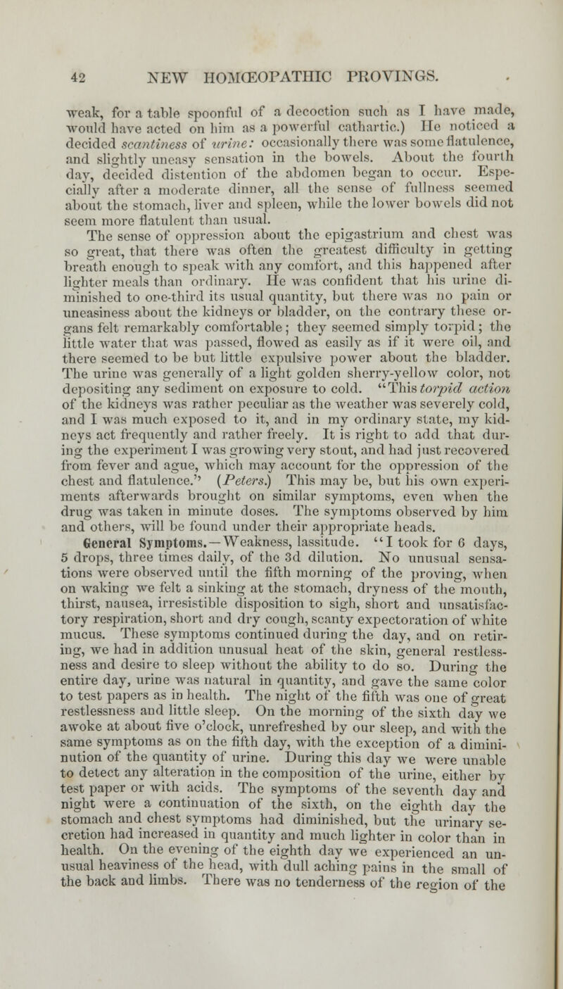 weak, for a table spoonful of a decoction such as I have made, would have acted on him as a powerful cathartic.) I To noticed a decided scantiness of urine: occasionally there was some flatulence, and slightly uneasy sensation in the bowels. About the fourth day, decided distention of the abdomen began to occur. Espe- cially after a moderate dinner, all the sense of fullness seemed about the stomach, liver and spleen, while the lower bowels did not seem more flatulent than usual. The sense of oppression about the epigastrium and chest was so great, that there was often the greatest difficulty in getting breath enough to speak with any comfort, and this happened after lighter meals than ordinary. He was confident that his urine di- minished to one-third its usual quantity, but there was no pain or uneasiness about the kidneys or bladder, on the contrary these or- gans felt remarkably comfortable; they seemed simply torpid ; the little water that was passed, flowed as easily as if it were oil, and there seemed to be but little expulsive power about the bladder. The urine was generally of a light golden sherry-yellow color, not depositing any sediment on exposure to cold. This torpid action, of the kidneys was rather peculiar as the weather was severely cold, and I was much exposed to it, and in my ordinary state, my kid- neys act frequently and rather freely. It is right to add that dur- ing the experiment I was growing very stout, and had just recovered from fever and ague, which may account for the oppression of the chest and flatulence.'' (Peters.) This may be, but his own experi- ments afterwards brought on similar symptoms, even when the drug was taken in minute doses. The symptoms observed by him and others, will be found under their appropriate heads. General Symptoms. —Weakness, lassitude. I took for 6 days, 5 drops, three times daily, of the 3d dilution. No unusual sensa- tions were observed until the fifth morning of the proving, when on waking we felt a sinking at the stomach, dryness of the mouth, thirst, nausea, irresistible disposition to sigh, short and unsatisfac- tory respiration, short and dry cough, scanty expectoration of white mucus. These symptoms continued during the day, and on retir- ing, Ave had in addition unusual heat of the skin, general restless- ness and desire to sleep without the ability to do so. During the entire day, urine was natural in quantity, and gave the same color to test papers as in health. The night of the fifth was one of «reat restlessness and little sleep. On the morning of the sixth day we awoke at about five o'clock, unrefreshed by our sleep, and with the same symptoms as on the fifth day, with the exception of a dimini- nution of the quantity of urine. During this day we were unable to detect any alteration in the composition of the urine, either by test paper or with acids. The symptoms of the seventh day and night were a continuation of the sixth, on the eighth day the stomach and chest symptoms had diminished, but the urinary se- cretion had increased in quantity and much lighter in color than in health. On the evening of the eighth day we experienced an un- usual heaviness of the head, with dull aching pains in the small of the back and limbs. There was no tenderness of the region of the