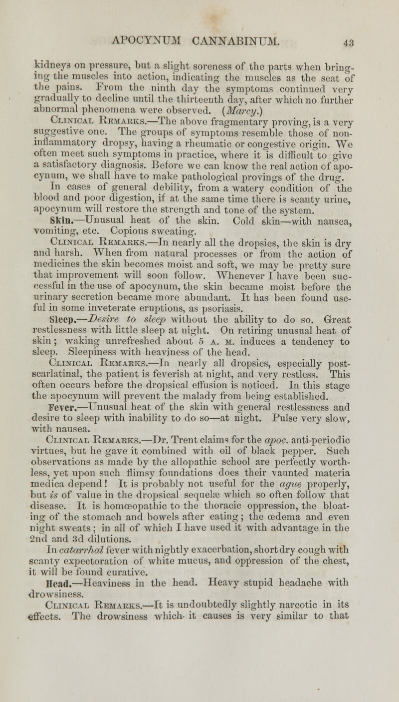 kidneys on pressure, but a slight soreness of the parts when bring- ing the muscles into action, indicating the muscles as the seat of the pains. From the ninth day the symptoms continued very gradually to decline until the thirteenth day, alter which no further abnormal phenomena were observed. (Marcy.) Conical Remarks.—The above fragmentary proving, is a very suggestive one. The groups of symptoms resemble those of non- inflammatory dropsy, having a rheumatic or congestive origin. We often meet such symptoms in practice, where it ^is difficult to give a satisfactory diagnosis. Before we can know the real action of apo- cynum, we shall have to make pathological provings of the drug. In cases of general debility, from a watery condition of the blood and poor digestion, if at the same time there is scanty urine, apocynum will restore the strength and tone of the system. Skin.—Unusual heat of the skin. Cold skin—with nausea, vomiting, etc. Copious sweating. Clinical Remarks.—In nearly all the dropsies, the skin is dry and harsh. When from natural processes or from the action of medicines the skin becomes moist and soft, we may be pretty sure that improvement will soon follow. Whenever I have been suc- cessful in the use of apocynum, the skin became moist before the urinary secretion became more abundant. It has been found use- ful in some inveterate eruptions, as psoriasis. Sleep.—Desire to sleep without the ability to do so. Great restlessness with little sleep at night. On retiring unusual heat of skin ; waking unrefreshed about 5 A. m. induces a tendency to sleep. Sleepiness with heaviness of the head. Clinical Remarks.—In nearly all dropsies, especially post- scarlatinal, the patient is feverish at night, and very restless. This often occurs before the dropsical effusion is noticed. In this stage the apocynum will prevent the malady from being established. Fever.—Unusual heat of the skin with general restlessness and desire to sleep with inability to do so—at night. Pulse very slow, with nausea. Clinical Remarks.—Dr. Trent claims for the apoc. anti-periodic virtues, but he gave it combined with oil of black pepper. Such observations as made by the allopathic school are perfectly worth- less, yet upon such flimsy foundations does their vaunted materia medica depend! It is probably not useful for the ague properly, but is of value in the dropsical sequela} which so often follow that disease. It is homoeopathic to the thoracic oppression, the bloat- ing of the stomach and bowels after eating; the oedema and even night sweats; in all of which I have used it with advantage in the 2nd and 3d dilutions. In catarrhal fever with nightly exacerbation, short dry cough with scanty expectoration of white mucus, and oppression of the chest, it will be found curative. Head.—Heaviness in the head. Heavy stupid headache with drowsiness. Clinical Remarks.—It is undoubtedly slightly narcotic in its effects. The drowsiness which- it causes is very similar to that