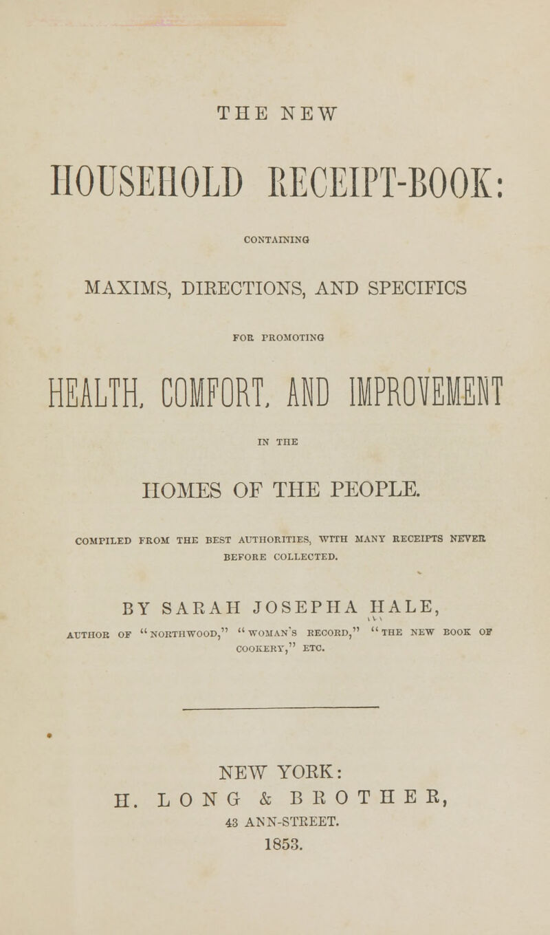 THE NEW HOUSEHOLD RECEIPT-BOOK: CONTAINING MAXIMS, DIRECTIONS, AND SPECIFICS FOR PROMOTING HEALTH, COMFORT. AID IMPROVEMENT HOMES OF THE PEOPLE. COMPILED FROM THE BEST AUTHORITIES, WITH MANY RECEIPTS NEVER BEFORE COLLECTED. BY SARAH JOSEPHA HALE, AUTHOR OF NORTHWOOD,  WOMAN'S RECORD, THE NEW BOOK OF COOKERY, ETC. NEW YORK: H. LONG & BROTHER, 43 ANN-STREET. 1853.