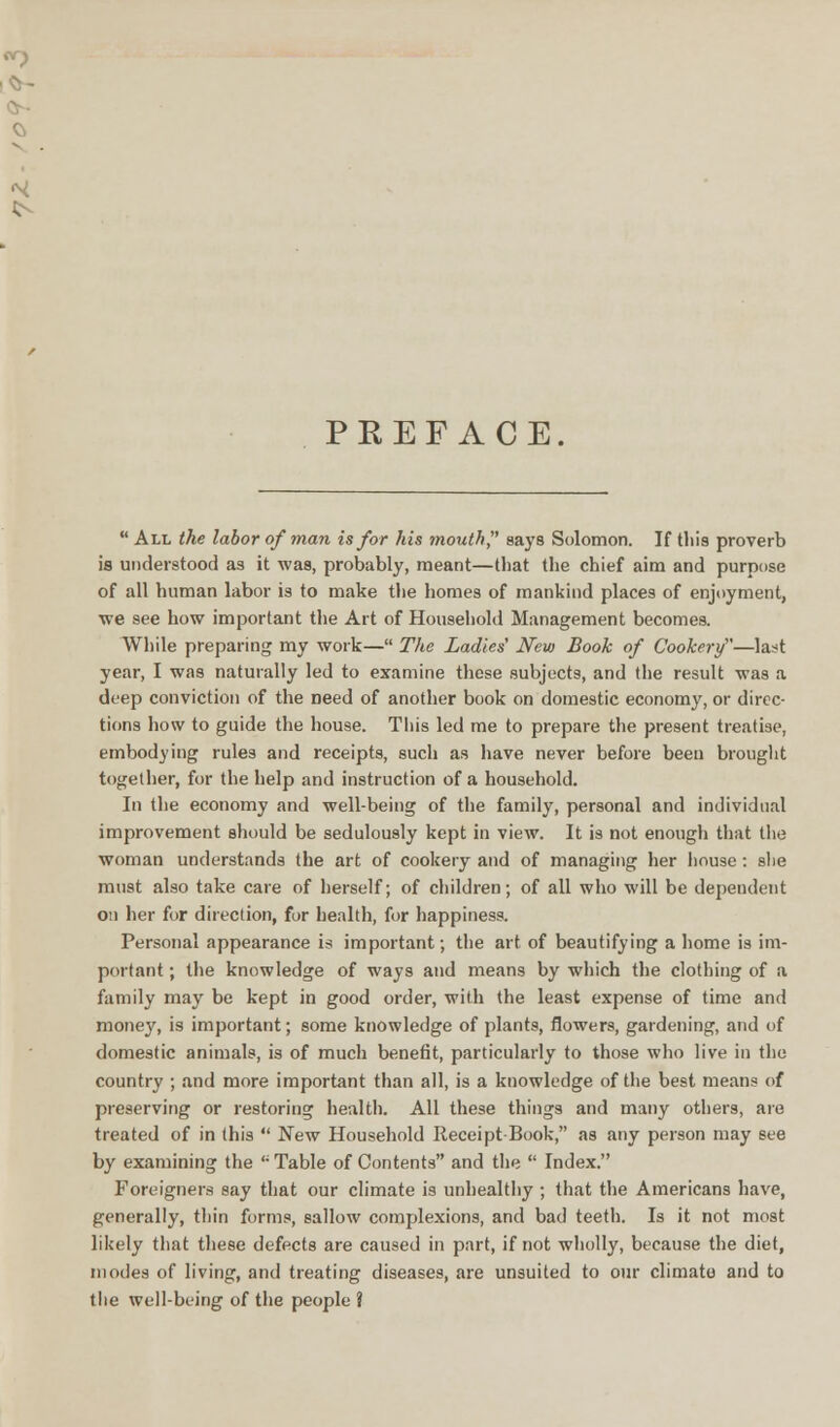 PREFACE  All the labor of man is for his mouth says Solomon. If this proverb is understood as it was, probably, meant—that the chief aim and purpose of all human labor is to make the homes of mankind places of enjoyment, ■we see how important the Art of Household Management becomes. While preparing my work— The Ladies' New Book of Cookery—last year, I was naturally led to examine these subjects, and the result was a deep conviction of the need of another book on domestic economy, or direc- tions how to guide the house. This led me to prepare the present treatise, embodying rules and receipts, such as have never before been brought together, for the help and instruction of a household. In the economy and well-being of the family, personal and individual improvement should be sedulously kept in view. It is not enough that the woman understands the art of cookery and of managing her house: she must also take care of herself; of children; of all who will be depeudent on her for direction, for health, for happiness. Personal appearance is important; the art of beautifying a home is im- portant ; the knowledge of ways and means by which the clothing of a family may be kept in good order, with the least expense of time and money, is important; some knowledge of plants, flowers, gardening, and of domestic animals, is of much benefit, particularly to those who live in the country ; and more important than all, is a knowledge of the best means of preserving or restoring health. All these things and many others, are treated of in this  New Household Receipt-Book, as any person may see by examining the <; Table of Contents and the  Index. Foreigners say that our climate is unhealthy ; that the Americans have, generally, thin forms, sallow complexions, and bad teeth. Is it not most likely that these defects are caused in part, if not wholly, because the diet, modes of living, and treating diseases, are unsuited to our climate and to the well-being of the people ?