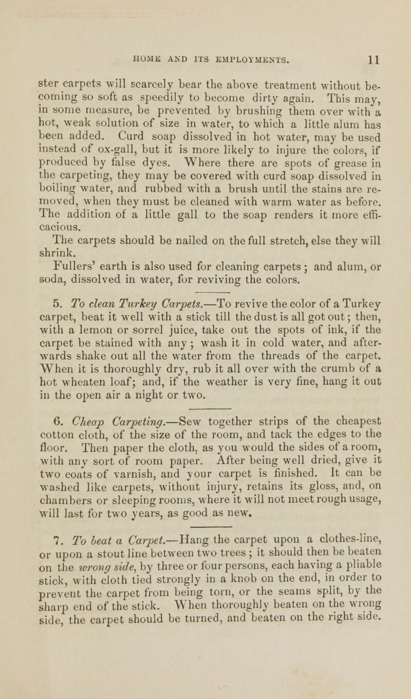 ster carpets will scarcely bear the above treatment without be- coming so soft as speedily to become dirty again. This may, in some measure, be prevented by brushing them over with a hot, weak solution of size in water, to which a little alum has been added. Curd soap dissolved in hot water, may be used instead of ox-gall, but it is more likely to injure the colors, if produced by false dyes. Where there are spots of grease in the carpeting, they may be covered with curd soap dissolved in boiling water, and rubbed with a brush until the stains are re- moved, when they must be cleaned with warm water as before. The addition of a little gall to the soap renders it more effi- cacious. The carpets should be nailed on the full stretch, else they will shrink. Fullers' earth is also used for cleaning carpets ; and alum, or soda, dissolved in water, for reviving the colors. 5. To clean Turkey Carpets.—To revive the color of a Turkey carpet, beat it well with a stick till the dust is all got out; then, with a lemon or sorrel juice, take out the spots of ink, if the carpet be stained with any ; wash it in cold water, and after- wards shake out all the water from the threads of the carpet. When it is thoroughly dry, rub it all over with the crumb of a hot wheaten loaf; and, if the weather is very fine, hang it out in the open air a night or two. 6. Cheap Carpeting.—Sew together strips of the cheapest cotton cloth, of the size of the room, and tack the edges to the floor. Then paper the cloth, as you would the sides of a room, with any sort of room paper. After being well dried, give it two coats of varnish, and your carpet is finished. It can be washed like carpets, without injury, retains its gloss, and, on chambers or sleeping rooms, where it will not meet rough usage, will last for two years, as good as new. 7. To beat a Carpet.—Hang the carpet upon a clothes-line, or upon a stout line between two trees ; it should then be beaten on the wrong side, by three or four persons, each having a pliable stick, with cloth tied strongly in a knob on the end, in order to prevent the carpet from being torn, or the seams split, by the sharp end of the stick. When thoroughly beaten on the wrong side, the carpet should be turned, and beaten on the right side.