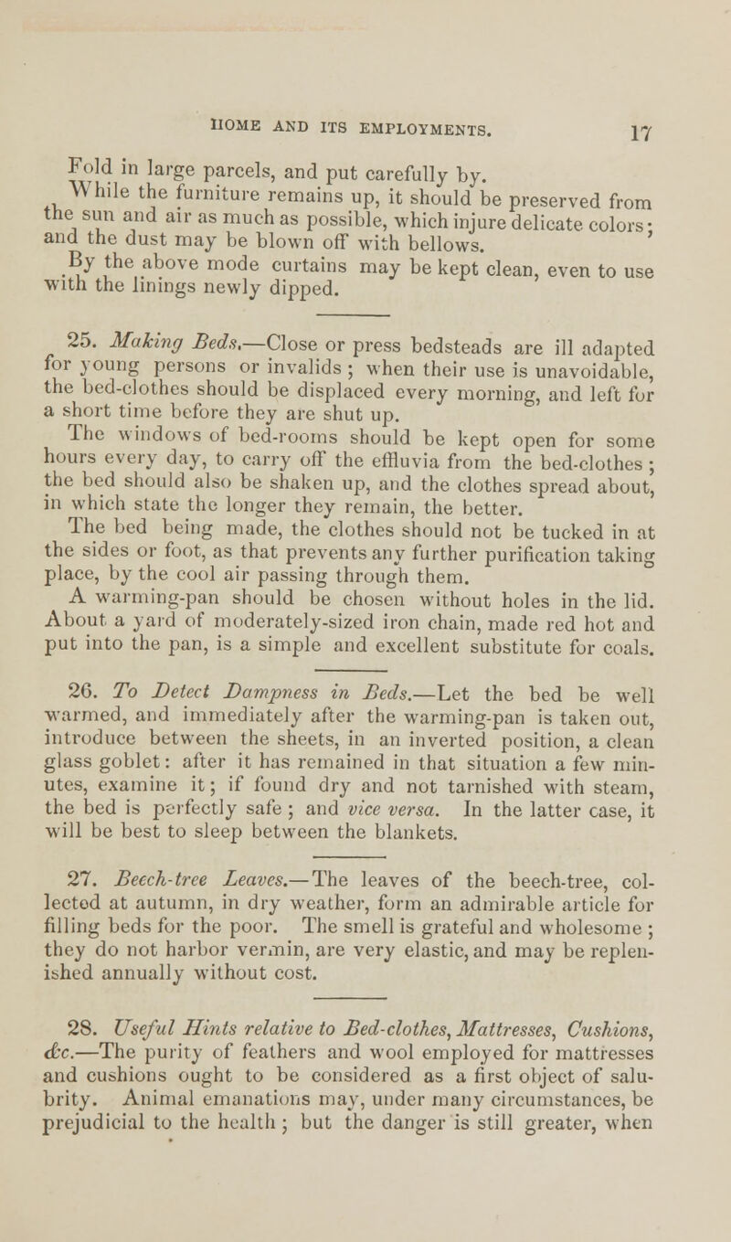 Fold in large parcels, and put carefully by. While the furniture remains up, it should be preserved from the sun and air as much as possible, which injure delicate colors • and the dust may be blown off with bellows. By the above mode curtains may be kept clean, even to use with the linings newly dipped. 25. Making Beds,—Close or press bedsteads are ill adapted for young persons or invalids ; when their use is unavoidable, the bed-clothes should be displaced every morning, and left for a short time before they are shut up. The windows of bed-rooms should be kept open for some hours every day, to carry off the effluvia from the bed-clothes ; the bed should also be shaken up, and the clothes spread about, in which state the longer they remain, the better. The bed being made, the clothes should not be tucked in at the sides or foot, as that prevents any further purification taking place, by the cool air passing through them. A warming-pan should be chosen without holes in the lid. About a yard of moderately-sized iron chain, made red hot and put into the pan, is a simple and excellent substitute for coals. 26. To Detect Dampness in Beds.—Let the bed be well warmed, and immediately after the warming-pan is taken out, introduce between the sheets, in an inverted position, a clean glass goblet: after it has remained in that situation a few min- utes, examine it; if found dry and not tarnished with steam, the bed is perfectly safe ; and vice versa. In the latter case, it will be best to sleep between the blankets. 27. Beech-tree Leaves.— The leaves of the beech-tree, col- lected at autumn, in dry weather, form an admirable article for filling beds for the poor. The smell is grateful and wholesome ; they do not harbor vermin, are very elastic, and may be replen- ished annually without cost. 28. Useful Hints relative to Bed-clothes, Mattresses, Cushions, &c.—The purity of feathers and wool employed for mattresses and cushions ought to be considered as a first object of salu- brity. Animal emanations may, under many circumstances, be prejudicial to the health ; but the danger is still greater, when