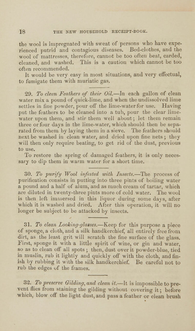 the wool is impregnated with sweat of persons who have expe- rienced putrid and contagious diseases. Bed-clothes, and the wool of mattresses, therefore, cannot be too often beat, carded, cleaned, and washed. This is a caution which cannot be too often recommended. It would be very easy in most situations, and very effectual, to fumigate them with muriatic gas. 29. To clean Feathers of their Oil.—In each gallon of clean water mix a pound of quick-lime, and when the undissolved lime settles in fine powder, pour off the lime-water for use. Having put the feathers to be cleaned into a tub, pour the clear lime- water upon them, and stir them well about; let them remain three or four days in the lime-water, which should then be sepa- rated from them by laying them in a sieve. The feathers should next be washed in clean water, and dried upon fine nets; they will then only require beating, to get rid of the dust, previous to use. To restore the spring of damaged feathers, it is only neces- sary to dip them in warm water for a short time. 30. To purify Wool infested with Insects.—The process of purification consists in putting into three pints of boiling water a pound and a half of alum, and as much cream of tartar, which are diluted in twenty-three pints more of cold water. The wool is then left immersed in this liquor during some days, after which it is washed and dried. After this operation, it will no longer be subject to be attacked by insects. 31. To clean Looking-glasses.—Keep for this purpose a piece of sponge, a cloth, and a silk handkerchief, all entirely free from dirt, as the least grit will scratch the fine surface of the glass. First, sponge it with a little spirit of wine, or gin and water, so as to clean off all spots ; then, dust over it powder-blue, tied in muslin, rub it lightly and quickly off with the cloth, and fin- ish by rubbing it with the silk handkerchief. Be careful not to rub the edges of the frames. 32. To preserve Gilding, and clean it.—It is impossible to pre- vent flies from staining the gilding without covering it; before which, blow off the light dust, and pass a feather or clean brush