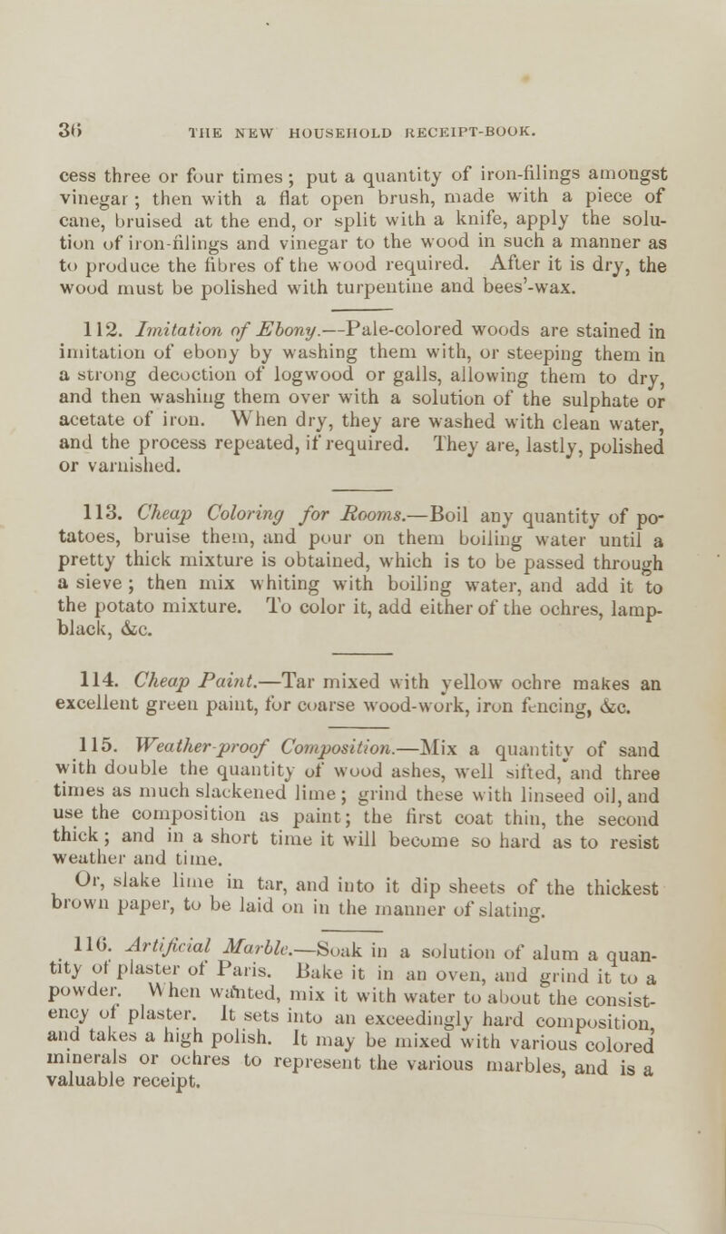 cess three or four times; put a quantity of iron-filings amongst vinegar; then with a flat open brush, made with a piece of cane, bruised at the end, or split with a knife, apply the solu- tion of iron-filings and vinegar to the wood in such a manner as to produce the fibres of the wood required. After it is dry, the wood must be polished with turpentine and bees'-wax. 112. Imitation of Ebony.—Pale-colored woods are stained in imitation of ebony by washing them with, or steeping them in a strong decoction of logwood or galls, allowing them to dry and then washing them over with a solution of the sulphate or acetate of iron. When dry, they are washed with clean water, and the process repeated, if required. They are, lastly, polished or varnished. 113. Cheap Coloring for Rooms.—Boil any quantity of po- tatoes, bruise them, and pour on them boiling water until a pretty thick mixture is obtained, which is to be passed through a sieve; then mix whiting with boiling water, and add it to the potato mixture. To color it, add either of the ochres, lamp- black, &c. 114. Cheap Paint.—Tar mixed with yellow ochre makes an excellent green paint, for coarse wood-work, iron fencing, cxc. 115. Weather-proof Composition.—Mix a quantity of sand with double the quantity of wood ashes, well sifted,*and three times as much slaekened lime; grind these with linseed oil, and use the composition as paint; the first coat thin, the second thick ; and in a short time it will become so hard as to resist weather and time. Or, slake lime in tar, and into it dip sheets of the thickest brown paper, to be laid on in the manner of slating. 110. Artificial Marble—Soak in a solution of alum a quan- tity ot plaster ot Paris. Pake it in an oven, and grind it to a powder. When wdhted, mix it with water to about the consist- ency oi plaster. It sets into an exceedingly hard composition and takes a high polish. It may be mixed with various colored minerals or ochres to represent the various marbles and is a valuable receipt.