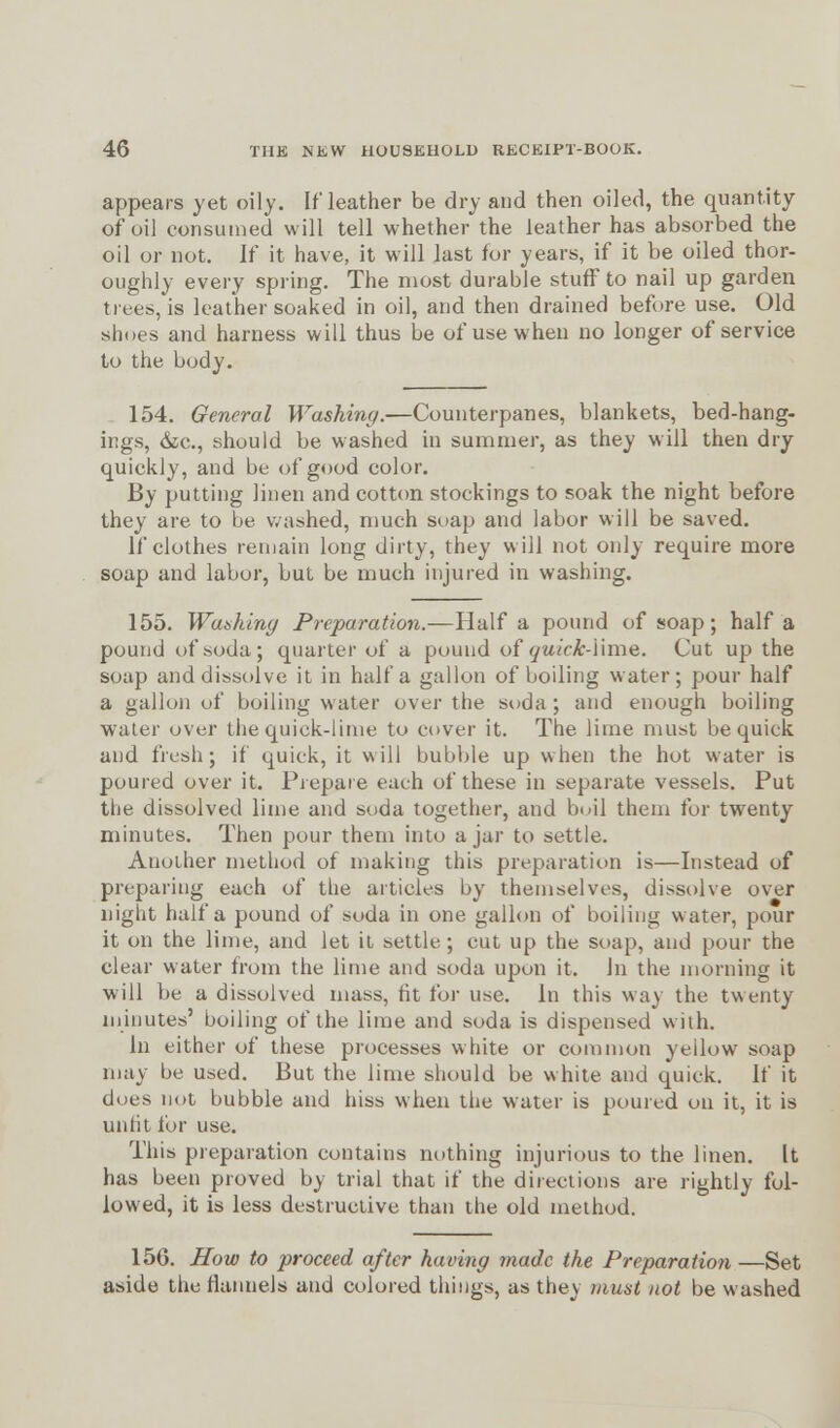 appears yet oily. If leather be dry and then oiled, the quantity of oil consumed will tell whether the leather has absorbed the oil or not. If it have, it will last for years, if it be oiled thor- oughly every spring. The most durable stuff to nail up garden trees, is leather soaked in oil, and then drained before use. Old shoes and harness will thus be of use when no longer of service to the body. 154. General Washing.—Counterpanes, blankets, bed-hang- ings, &c, should be washed in summer, as they will then dry quickly, and be of good color. By putting linen and cotton stockings to soak the night before they are to be washed, much soap and labor will be saved. If clothes remain long dirty, they will not only require more soap and labor, but be much injured in washing. 155. Wanking Preparation.—Half a pound of soap; half a pound of soda; quarter of a pound of (juick-i'ime. Cut up the soap and dissolve it in half a gallon of boiling water; pour half a gallon of boiling water over the soda ; and enough boiling water over the quick-lime to cover it. The lime must be quick and fresh; if quick, it will bubble up when the hot water is poured over it. Prepare each of these in separate vessels. Put the dissolved lime and soda together, and bc.il them for twenty minutes. Then pour them into a jar to settle. Another method of making this preparation is—Instead of preparing each of the articles by themselves, dissolve over night half a pound of soda in one gallon of boiling water, pour it on the lime, and let it settle-; cut up the soap, and pour the clear water from the lime and soda upon it. In the morning it will be a dissolved mass, tit for use. In this way the twenty minutes' boiling of the lime and soda is dispensed with. In either of these processes white or common yellow soap may be used. But the lime should be white and quick. If it does not bubble and hiss when the water is poured on it, it is unfit for use. This preparation contains nothing injurious to the linen. It has been proved by trial that if the directions are rightly fol- lowed, it is less destructive than the old method. 156. Mow to proceed after having made the Preparation —Set aside the flannels and colored things, as they must not be washed