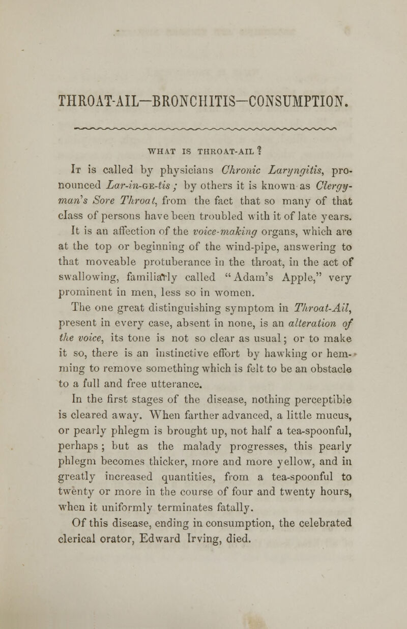 THROAT-AIL-BRONCHITIS-CONSUMPTION. WHAT IS THROAT-AIL ? It is called by physicians Chronic Laryngitis, pro- nounced Lar-in-GE-tis ; by others it is known as Clergy- man's Sore Throat, from the fact that so many of that class of persons have been troubled with it of late years. It is an affection of the voice-making organs, which are at the top or beginning of the wind-pipe, answering to that moveable protuberance in the throat, in the act of swallowing, familiarly called Adam's Apple, very prominent in men, less so in women. The one great distinguishing symptom in Throat-Ail, present in every case, absent in none, is an alteration of the voice, its tone is not so clear as usual; or to make it so, there is an instinctive effort by hawking or hem- - ming to remove something which is felt to be an obstacle to a full and free utterance. In the first stages of the disease, nothing perceptible is cleared away. When farther advanced, a little mucus, or pearly phlegm is brought up, not half a tea-spoonful, perhaps; but as the malady progresses, this pearly phlegm becomes thicker, more and more yellow, and in greatly increased quantities, from a tea-spoonful to twenty or more in the course of four and twenty hours, when it uniformly terminates fatally. Of this disease, ending in consumption, the celebrated clerical orator, Edward Irving, died.