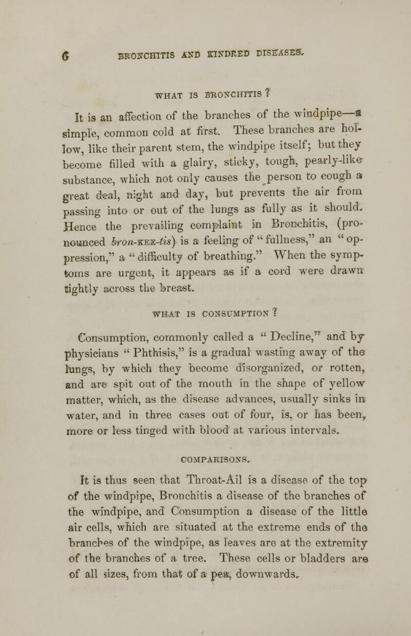 WHAT 13 BRONCHITIS ? It is an affection of the branches of the windpipe—s simple, common cold at first. These branches are hol- low, like their parent stem, the windpipe itself; but they become filled with a glairy, sticky, tough, pearly-like substance, which not only causes the person to cough a great deal, night and day, but prevents the air from passing into or out of the lungs as fully as it should. Hence the prevailing complaint in Bronchitis, (pro- nounced bronr&sfrtis} is a feeling of  fullness, an  op- pression, a  difficulty of breathing. When the symp- toms are urgent, it appears as if a cord were drawn tightly across the breast. WHAT IS CONSUMPTION ? Consumption, commonly called a  Decline, and by physicians  Phthisis, is a gradual wasting away of the lungs, by which they become disorganized, or rotten, and are spit out of the mouth in the shape of yellow matter, which, as the disease advances, usually sinks in water, and in three cases out of four, is, or has been, more or less tinged with blood at various intervals. COMPARISONS. It is thus seen that Throat-Ail is a disease of the top of the windpipe, Bronchitis a disease of the branches of the windpipe, and Consumption a disease of the little air cells, which are situated at the extreme ends of the branches of the windpipe, as leaves are at the extremity of the branches of a tree. These cells or bladders are of all sizes, from that of a pear, downwards.