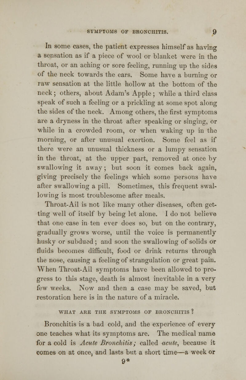 In some cases, the patient expresses himself as having a sensation as if a piece of wool or blanket were in the throat, or an aching or sore feeling, running up the sides of the neck towards the ears. Some have a burning or raw sensation at the little hollow at the bottom of the neck; others, about Adam's Apple; while a third class speak of such a feeling or a prickling at some spot along the sides of the neck. Among others, the first symptoms are a dryness in the throat after speaking or singing, or while in a crowded room, or when waking up in the morning, or after unusual exertion. Some feel as if there were an unusual thickness or a lumpy sensation in the throat, at the upper part, removed at once by swallowing it away; but soon it comes back again, giving precisely the feelings which some persons have after swallowing a pill. Sometimes, this frequent swal- lowing is most troublesome after meals. Throat-Ail is not like many other diseases, often get- ting well of itself by being let alone. I do not believe that one case in ten ever does so, but on the contrary, gradually grows worse, until the voice is permanently husky or subdued; and soon the swallowing of solids or fluids becomes difficult, food or drink returns through the nose, causing a feeling of strangulation or great pain. When Throat-Ail symptoms have been allowed to pro- gress to this stage, death is almost inevitable in a very few weeks. Now and then a case may be saved, but restoration here is in the nature of a miracle. WHAT ARE THE SYMPTOMS OF BRONCHITIS 1 Bronchitis is a bad cold, and the experience of every one teaches what its symptoms are. The medical name for a cold is Acute Bronchitis; called acute, because it comes on at once, and lasts but a short time—a week or 9*