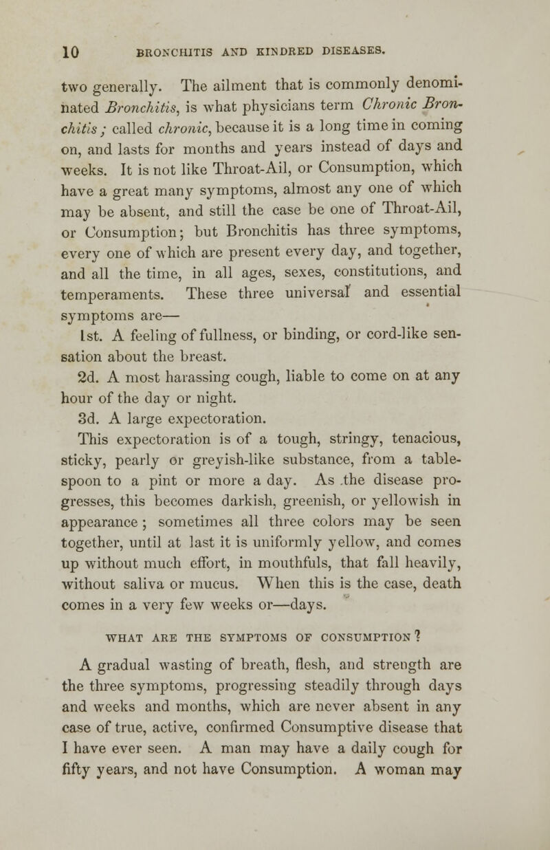 two generally. The ailment that is commonly denomi- nated Bronchitis, is what physicians term Chronic Bron- chitis ; called chronic, because it is a long time in coming on, and lasts for months and years instead of days and weeks. It is not like Throat-Ail, or Consumption, which have a great many symptoms, almost any one of which may be absent, and still the case be one of Throat-Ail, or Consumption; but Bronchitis has three symptoms, every one of which are present every day, and together, and all the time, in all ages, sexes, constitutions, and temperaments. These three universal and essential symptoms are— 1st. A feeling of fullness, or binding, or cord-like sen- sation about the breast. 2d. A most harassing cough, liable to come on at any hour of the day or night. 3d. A large expectoration. This expectoration is of a tough, stringy, tenacious, sticky, pearly or greyish-like substance, from a table- spoon to a pint or more a day. As .the disease pro- gresses, this becomes darkish, greenish, or yellowish in appearance; sometimes all three colors may be seen together, until at last it is uniformly yellow, and comes up without much effort, in mouthfuls, that fall heavily, without saliva or mucus. When this is the case, death comes in a very few weeks or—days. WHAT ARE THE SYMPTOMS OF CONSUMPTION 1 A gradual wasting of breath, flesh, and strength are the three symptoms, progressing steadily through days and weeks and months, which are never absent in any case of true, active, confirmed Consumptive disease that I have ever seen. A man may have a daily cough for fifty years, and not have Consumption. A woman may