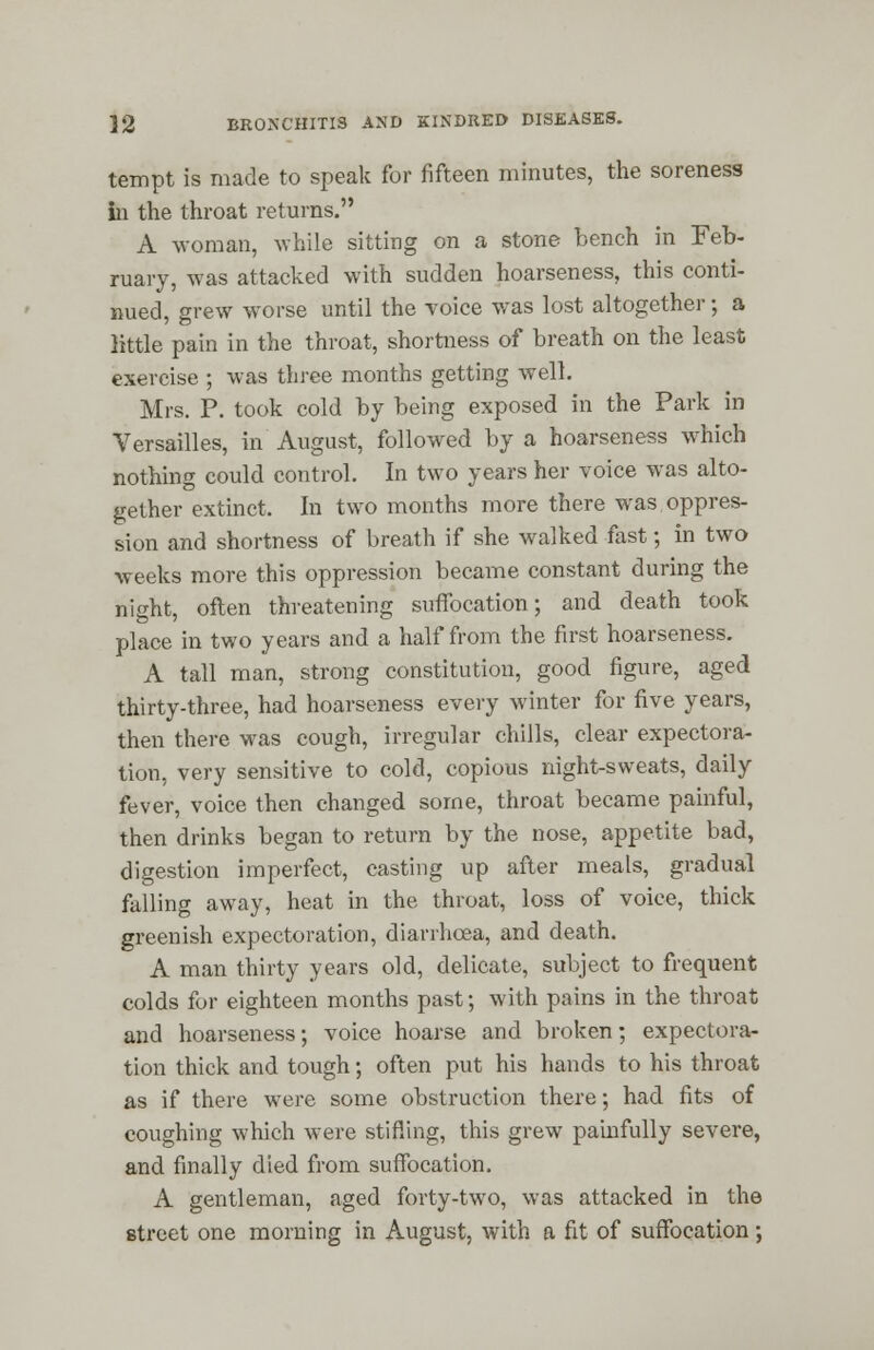 tempt is made to speak for fifteen minutes, the soreness in the throat returns. A woman, while sitting on a stone bench in Feb- ruary, was attacked with sudden hoarseness, this conti- nued, grew worse until the voice was lost altogether; a little pain in the throat, shortness of breath on the least exercise ; was three months getting well. Mrs. P. took cold by being exposed in the Park in Versailles, in August, followed by a hoarseness which nothing could control. In two years her voice was alto- gether extinct. In two months more there was oppres- sion and shortness of breath if she walked fast; in two weeks more this oppression became constant during the night, often threatening suffocation; and death took place in two years and a half from the first hoarseness. A tall man, strong constitution, good figure, aged thirty-three, had hoarseness every winter for five years, then there was cough, irregular chills, clear expectora- tion, very sensitive to cold, copious night-sweats, daily fever, voice then changed some, throat became painful, then drinks began to return by the nose, appetite bad, digestion imperfect, casting up after meals, gradual falling away, heat in the throat, loss of voice, thick greenish expectoration, diarrhoea, and death. A man thirty years old, delicate, subject to frequent colds for eighteen months past; with pains in the throat and hoarseness; voice hoarse and broken; expectora- tion thick and tough; often put his hands to his throat as if there were some obstruction there; had fits of coughing which were stifling, this grew painfully severe, and finally died from suffocation. A gentleman, aged forty-two, was attacked in the street one morning in August, with a fit of suffocation;