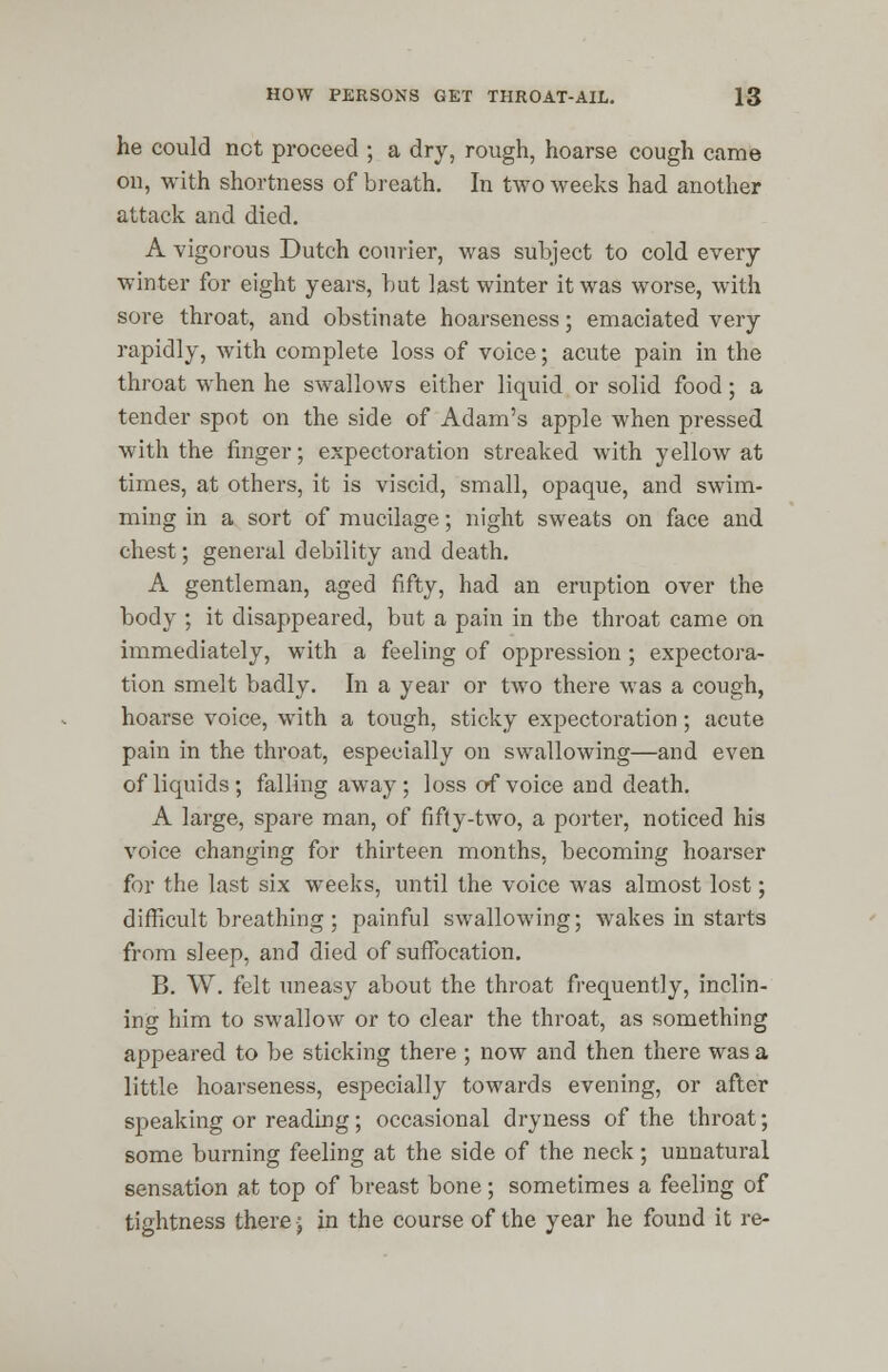 he could net proceed ; a dry, rough, hoarse cough came on, with shortness of breath. In two weeks had another attack and died. A vigorous Dutch courier, was subject to cold every winter for eight years, but last winter it was worse, with sore throat, and obstinate hoarseness; emaciated very rapidly, with complete loss of voice; acute pain in the throat when he swallows either liquid or solid food; a tender spot on the side of Adam's apple when pressed with the finger; expectoration streaked with yellow at times, at others, it is viscid, small, opaque, and swim- ming in a sort of mucilage; night sweats on face and chest; general debility and death. A gentleman, aged fifty, had an eruption over the body ; it disappeared, but a pain in the throat came on immediately, with a feeling of oppression ; expectora- tion smelt badly. In a year or two there was a cough, hoarse voice, with a tough, sticky expectoration; acute pain in the throat, especially on swallowing—and even of liquids; falling away ; loss of voice and death. A large, spare man, of fifty-two, a porter, noticed his voice changing for thirteen months, becoming hoarser for the last six weeks, until the voice was almost lost; difficult breathing ; painful swallowing; wakes in starts from sleep, and died of suffocation. B. W. felt uneasy about the throat frequently, inclin- ing him to swallow or to clear the throat, as something appeared to be sticking there ; now and then there was a little hoarseness, especially towards evening, or after speaking or reading; occasional dryness of the throat; some burning feeling at the side of the neck; unnatural sensation at top of breast bone; sometimes a feeling of tightness there •; in the course of the year he found it re-