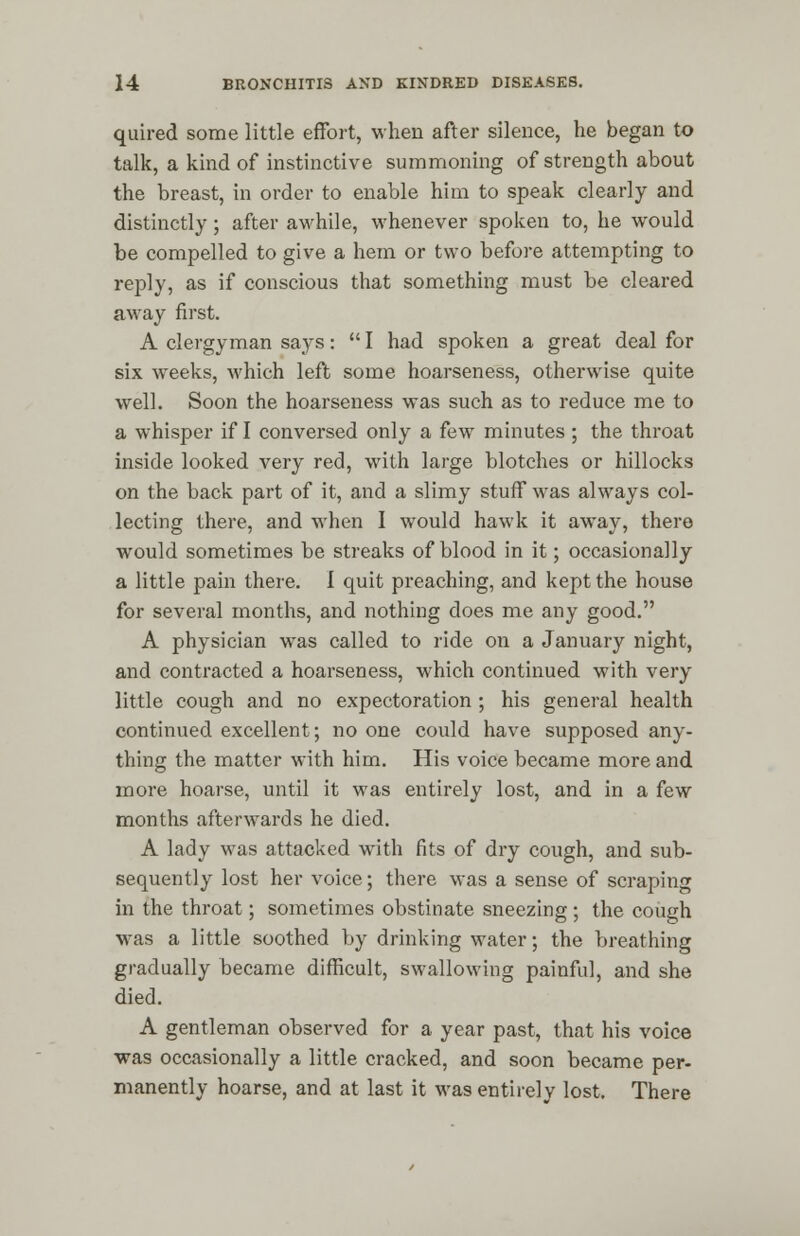 quired some little effort, when after silence, he began to talk, a kind of instinctive summoning of strength about the breast, in order to enable him to speak clearly and distinctly; after awhile, whenever spoken to, he would be compelled to give a hem or two before attempting to reply, as if conscious that something must be cleared away first. A clergyman says:  I had spoken a great deal for six weeks, which left some hoarseness, otherwise quite well. Soon the hoarseness was such as to reduce me to a whisper if I conversed only a few minutes; the throat inside looked very red, with large blotches or hillocks on the back part of it, and a slimy stuff was always col- lecting there, and when I would hawk it away, there would sometimes be streaks of blood in it; occasionally a little pain there. I quit preaching, and kept the house for several months, and nothing does me any good. A physician was called to ride on a January night, and contracted a hoarseness, which continued with very little cough and no expectoration ; his general health continued excellent; no one could have supposed any- thing the matter with him. His voice became more and more hoarse, until it was entirely lost, and in a few months afterwards he died. A lady was attacked with fits of dry cough, and sub- sequently lost her voice; there was a sense of scraping in the throat; sometimes obstinate sneezing; the cough was a little soothed by drinking water; the breathing gradually became difficult, swallowing painful, and she died. A gentleman observed for a year past, that his voice was occasionally a little cracked, and soon became per- manently hoarse, and at last it was entirely lost. There