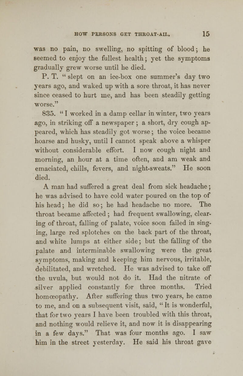 was no pain, no swelling, no spitting of blood; he seemed to enjoy the fullest health; yet the symptoms gradually grew worse until he died. P. T. slept on an ice-box one summer's day two years ago, and waked up with a sore throat, it has never since ceased to hurt me, and has been steadily getting worse. 835. I worked in a damp cellar in winter, two years ago, in striking off a newspaper; a short, dry cough ap- peared, which has steadily got worse; the voice became hoarse and husky, until I cannot speak above a whisper without considerable effort. I now cough night and morning, an hour at a time often, and am weak and emaciated, chills, fevers, and night-sweats. He soon died. A man had suffered a great deal from sick headache; he was advised to have cold water poured on the top of his head; he did so; he had headache no more. The throat became affected ; had frequent swallowing, clear- ing of throat, falling of palate, voice soon failed in sing- ing, large red splotches on the back part of the throat, and white lumps at either side; but the falling of the palate and interminable swallowing were the great symptoms, making and keeping him nervous, irritable, debilitated, and wretched. He was advised to take off the uvula, but would not do it. Had the nitrate of silver applied constantly for three months. Tried homoeopathy. After suffering thus two years, he came to me, and on a subsequent visit, said, It is wonderful, that for two years I have been troubled with this throat, and nothing would relieve it, and now it is disappearing in a few days. That was four months ago. I saw him in the street yesterday. He said his throat gave