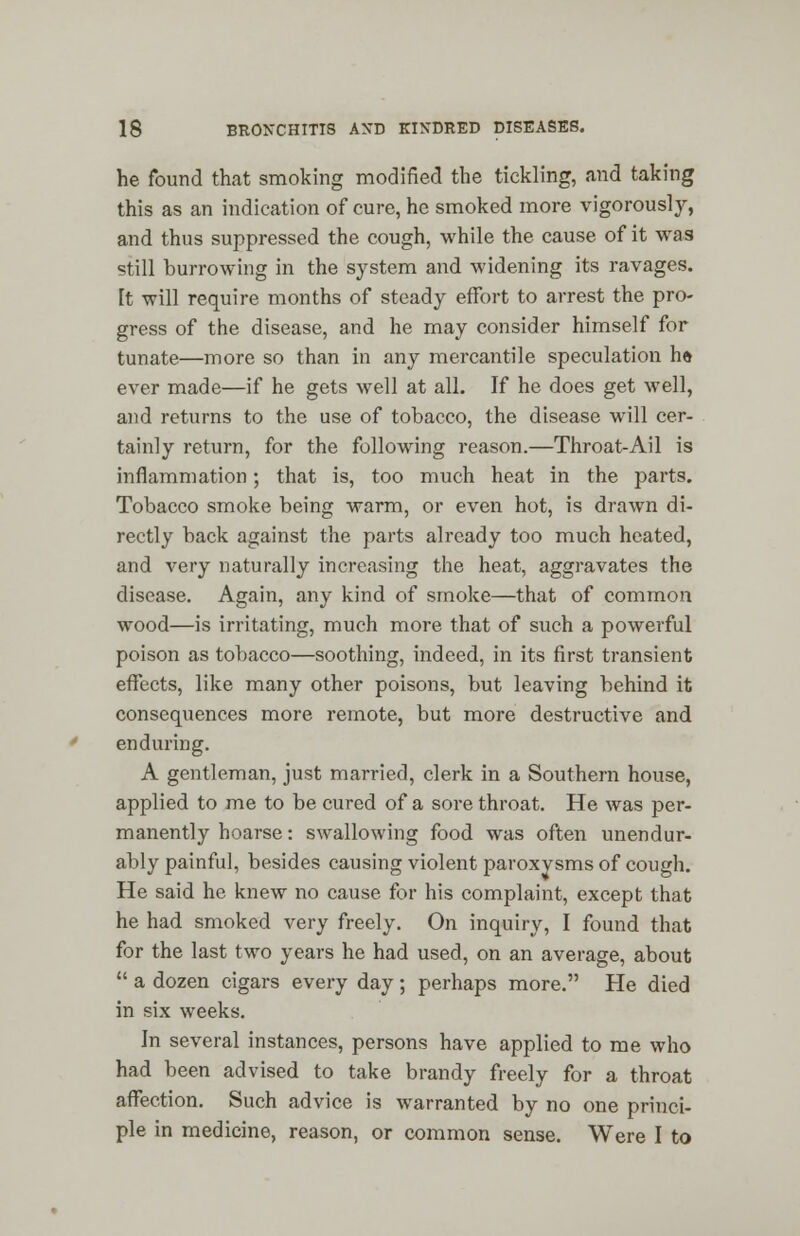 he found that smoking modified the tickling, and taking this as an indication of cure, he smoked more vigorously, and thus suppressed the cough, while the cause of it was still burrowing in the system and widening its ravages. It will require months of steady effort to arrest the pro- gress of the disease, and he may consider himself for tunate—more so than in any mercantile speculation he ever made—if he gets well at all. If he does get well, and returns to the use of tobacco, the disease will cer- tainly return, for the following reason.—Throat-Ail is inflammation; that is, too much heat in the parts. Tobacco smoke being warm, or even hot, is drawn di- rectly back against the parts already too much heated, and very naturally increasing the heat, aggravates the disease. Again, any kind of smoke—that of common wood—is irritating, much more that of such a powerful poison as tobacco—soothing, indeed, in its first transient effects, like many other poisons, but leaving behind it consequences more remote, but more destructive and enduring. A gentleman, just married, clerk in a Southern house, applied to me to be cured of a sore throat. He was per- manently hoarse: swallowing food was often unendur- ably painful, besides causing violent paroxysms of cough. He said he knew no cause for his complaint, except that he had smoked very freely. On inquiry, I found that for the last two years he had used, on an average, about a dozen cigars every day; perhaps more. He died in six weeks. In several instances, persons have applied to me who had been advised to take brandy freely for a throat affection. Such advice is warranted by no one princi- ple in medicine, reason, or common sense. Were I to