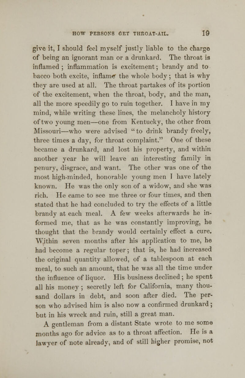 give it, I should feel myself justly liable to the charge of being an ignorant man or a drunkard. The throat is inflamed ; inflammation is excitement; brandy and to bacco both excite, inflame the whole body; that is why they are used at all. The throat partakes of its portion of the excitement, when the throat, body, and the man, all the more speedily go to ruin together. I have in my mind, while writing these lines, the melancholy history of two young men—one from Kentucky, the other from Missouri—who were advised to drink brandy freely, three times a day, for throat complaint. One of these became a drunkard, and lost his property, and within another year he will leave an interesting family in penury, disgrace, and want. The other was one of the most high-minded, honorable young men I have lately known. He was the only son of a widow, and she was rich. He came to see me three or four times, and then stated that he had concluded to try the effects of a little brandy at each meal. A few weeks afterwards he in- formed me, that as he was constantly improving, he thought that the brandy would certainly effect a cure. Within seven months after his application to me, he had become a regular toper; that is, he had increased the original quantity allowed, of a tablespoon at each meal, to such an amount, that he was all the time under the influence of liquor. His business declined ; he spent all his money ; secretly left for California, many thou- sand dollars in debt, and soon after died. The per- son who advised him is also now a confirmed drunkard; but in his wreck and ruin, still a great man. A gentleman from a distant State wrote to me some months ago for advice as to a throat affection. He is a lawyer of note already, and of still higher promise, not