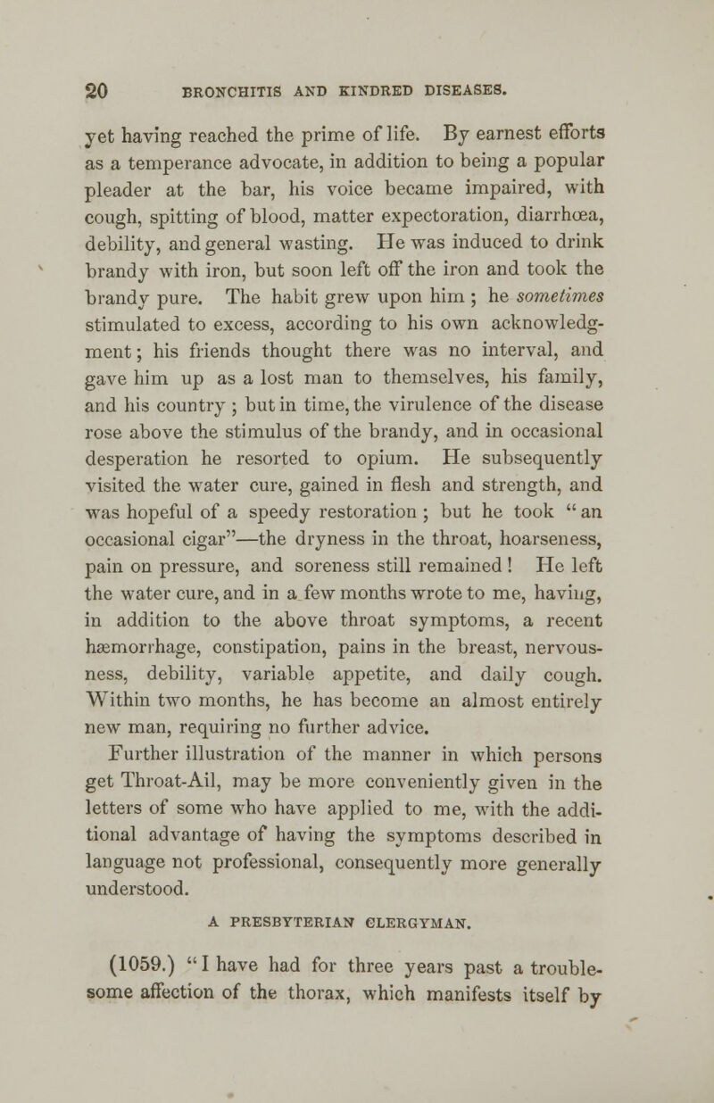 yet having reached the prime of life. By earnest efforts as a temperance advocate, in addition to being a popular pleader at the bar, his voice became impaired, with cough, spitting of blood, matter expectoration, diarrhoea, debility, and general wasting. He was induced to drink brandy with iron, but soon left off the iron and took the brandy pure. The habit grew upon him ; he sometimes stimulated to excess, according to his own acknowledg- ment; his friends thought there was no interval, and gave him up as a lost man to themselves, his family, and his country ; but in time, the virulence of the disease rose above the stimulus of the brandy, and in occasional desperation he resorted to opium. He subsequently visited the water cure, gained in flesh and strength, and was hopeful of a speedy restoration ; but he took an occasional cigar—the dryness in the throat, hoarseness, pain on pressure, and soreness still remained ! He left the water cure, and in a few months wrote to me, having, in addition to the above throat symptoms, a recent haemorrhage, constipation, pains in the breast, nervous- ness, debility, variable appetite, and daily cough. Within two months, he has become an almost entirely new man, requiring no further advice. Further illustration of the manner in which persons get Throat-Ail, may be more conveniently given in the letters of some who have applied to me, with the addi- tional advantage of having the symptoms described in language not professional, consequently more generally understood. A PRESBYTERIAN CLERGYMAN. (1059.) I have had for three years past a trouble- some affection of the thorax, which manifests itself by