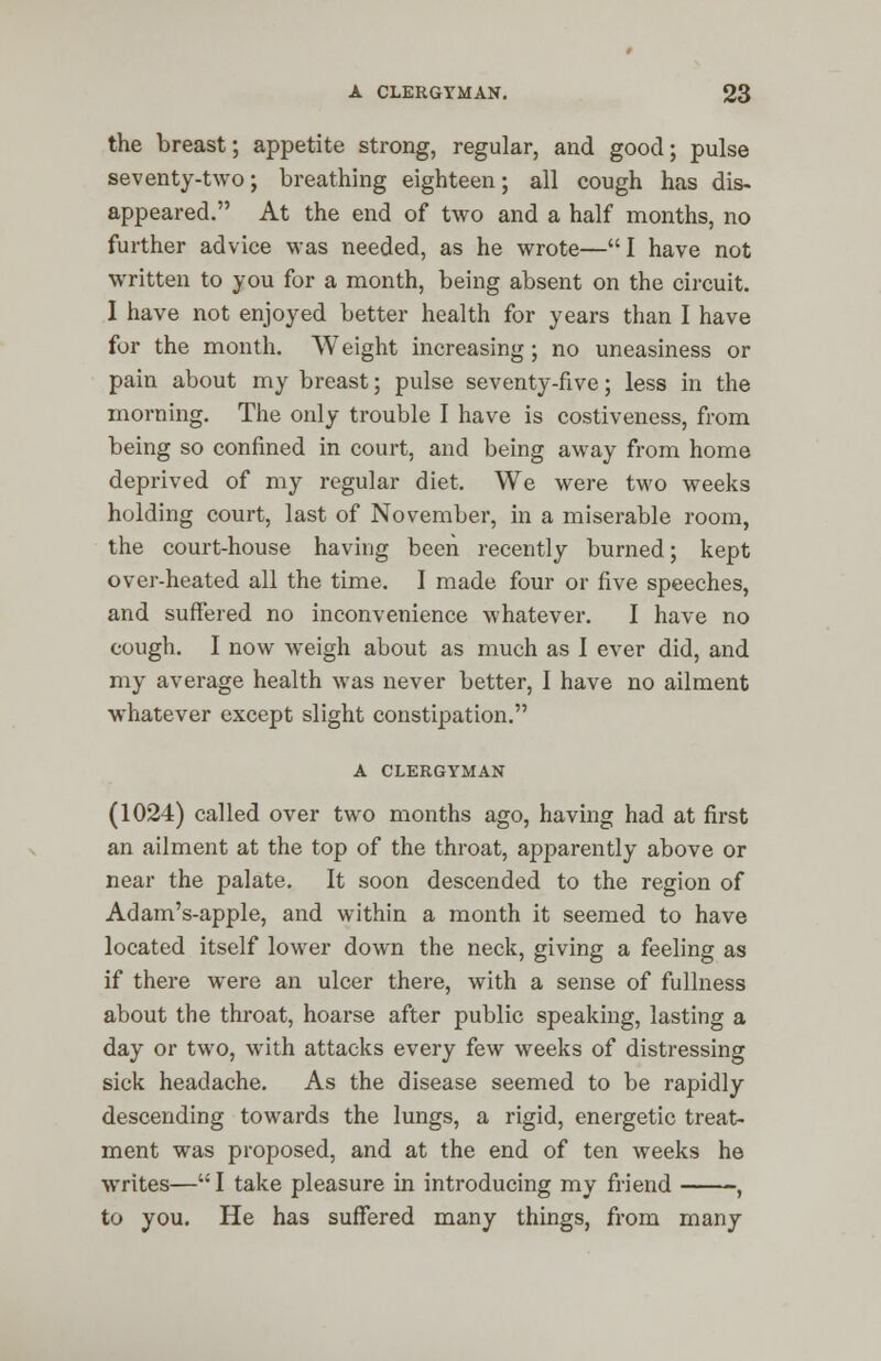the breast; appetite strong, regular, and good; pulse seventy-two; breathing eighteen; all cough has dis- appeared. At the end of two and a half months, no further advice was needed, as he wrote—I have not written to you for a month, being absent on the circuit. I have not enjoyed better health for years than I have for the month. Weight increasing; no uneasiness or pain about my breast; pulse seventy-five; less in the morning. The only trouble I have is costiveness, from being so confined in court, and being away from home deprived of my regular diet. We were two weeks holding court, last of November, in a miserable room, the court-house having been recently burned; kept over-heated all the time. I made four or five speeches, and suffered no inconvenience whatever. I have no cough. I now weigh about as much as I ever did, and my average health was never better, I have no ailment whatever except slight constipation. A CLERGYMAN (1024) called over two months ago, having had at first an ailment at the top of the throat, apparently above or near the palate. It soon descended to the region of Adam's-apple, and within a month it seemed to have located itself lower down the neck, giving a feeling as if there were an ulcer there, with a sense of fullness about the throat, hoarse after public speaking, lasting a day or two, with attacks every few weeks of distressing sick headache. As the disease seemed to be rapidly descending towards the lungs, a rigid, energetic treat- ment was proposed, and at the end of ten weeks he writes— I take pleasure in introducing my friend , to you. He has suffered many things, from many