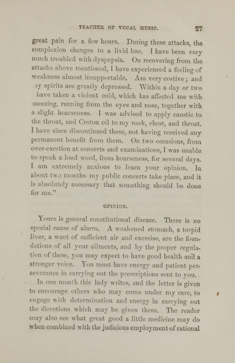great pain for a few hours. During these attacks, the complexion changes to a livid hue. I have been very much troubled with dyspepsia. On recovering from the attacks above mentioned, I have experienced a feeling of weakness almost insupportable. Am very costive ; and iy spirits are greatly depressed. Within a day or two have taken a violent cold, which has affected me with sneezing, running from the eyes and nose, together with a slight hoarseness. I was advised to apply caustic to the throat, and Croton oil to my neck, chest, and throat. I have since discontinued these, not having received any permanent benefit from them. On two occasions, from over-exertion at concerts and examinations, I was unable to speak a loud word, from hoarseness, for several days. I am extremely anxious to learn your opinion. In about two months my public concerts take place, and it is absolutely necessary that something should be done for me. OPIMON. Yours is general constitutional disease. There is no special cause of alarm. A weakened stomach, a torpid liver, a want of sufficient air and exercise, are the foun- dations of all your ailments, and by the proper regula- tion of these, you may expect to have good health and a stronger voice. You must have energy and patient per- severance in carrying out the prescriptions sent to you. In one month this lady writes, and the letter is given to encourage others who may come under my care, to engage with determination and energy in carrying out the directions which may be given them. The reader may also see what great good a little medicine may do when combined with the judicious employment of rational