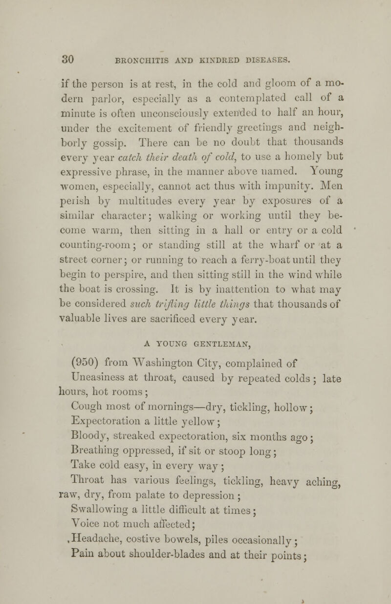 if the person is at rest, in the cold and gloom of a. mo- dern parlor, especially as a contemplated call of a minute is often unconsciously extended to half an hour, under the excitement of friendly greetings and neigh- borly gossip. There can he no doubt that thousands every year catch their death of cold, to use a homely but expressive phrase, in the maimer above named. Young women, especially, cannot act thus with impunity. Men perish by multitudes every year by exposures of a similar character; walking or working until they be- come warm, then sitting in a hall or entry or a cold counting-room; or standing still at the wharf or at a street corner; or running to reach a ferry-boat until they begin to perspire, and then sitting still in the wind while the boat is crossing. It is by inattention to what may be considered such trifling little things that thousands of valuable lives are sacrificed every year. A YOUNG GENTLEMAN, (950) from Washington City, complained of Uneasiness at throat, caused by repeated colds ; late hours, hot rooms; Cough most of mornings—dry, tickling, hollow; Expectoration a little yellow ; Bloody, streaked expectoration, six months ago; Breathing oppressed, if sit or stoop long; Take cold easy, in every way ; Throat has various feelings, tickling, heavy aching, raw, dry, from palate to depression; Swallowing a little difficult at times; Voice not much affected; , Headache, costive bowels, piles occasionally ; Pain about shoulder-blades and at their points;