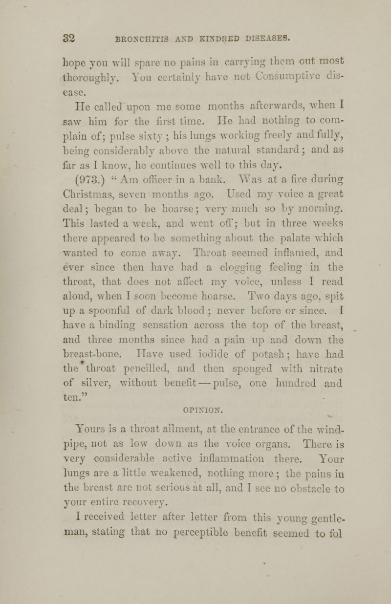 hope you will spare no pains in carrying them out most thoroughly. You certainly have not C tve dis- ease. He called upon me some months afterwards, when I saw him for the first time. He had nothing to com- plain of; pulse sixty ; his lungs working freely and fully, being considerably above the natural standard; and as for as I know, he continues well to this day. (973.) Am officer in a bank. Was at a fire during Christmas, seven months ago. Used my voice a great deal; began to be hoarse; very much so by morning. This lasted a week, and wont off; but in three weeks there appeared to be something about the palate which 1 to come away. Throat seemed inflamed, and ever since then have had a clogging feeling in the throat, that does not affect my voice, unless I read aloud, when I soon become hoarse. Two days ago, spit up a spoonful of dark blood ; never before or since. I have a binding sensation across the top of the I and three months since had a pain up and down the breast-bone. Have used iodide of potash; have had the throat pencilled, and then sponged with nitrate of silver, without benefit — pulse, one hundred and ten. OPINION. Yours is a throat ailment, at the entrance of the wind- pipe, not as low down as the voice organs. There is very considerable active inflammation there. Your lungs are a little weakened, nothing more ; the pains iu the breast are not serious at all, and I sec no obstacle to your entire recovery. I received letter after letter from this young gentle- man, stating that no perceptible benefit seemed to fol