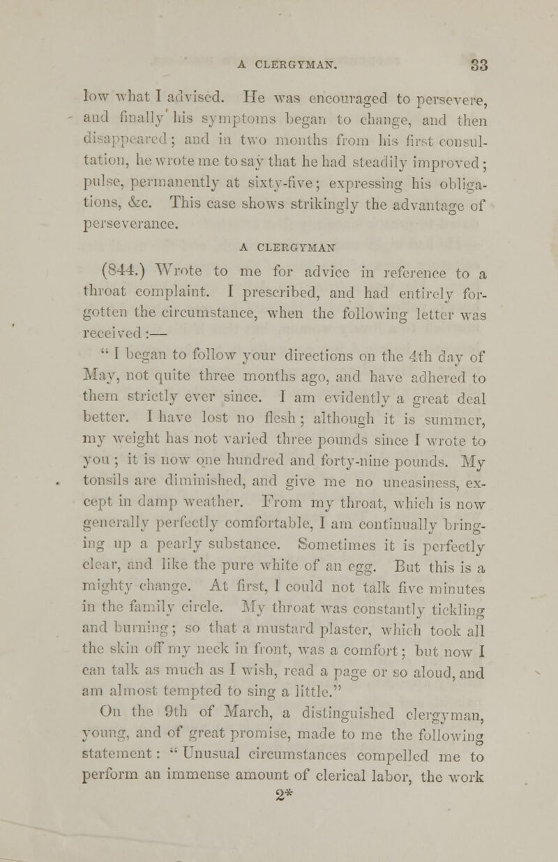 low what I advised. He was encouraged to persevere, and finally his symptoms began to change, and then disappeared ; and in two months from his first consul- tation, he wrote me to say that he had steadily improved; pulse, permanently at sixty-five; expressing his obliga- tions, &c. This case shows strikingly the advantage of perseverance. A CLERGYMAN (844.) Wrote to me for advice in reference to a throat complaint. I prescribed, and had entirely for- gotten the circumstance, when the following letter was received:—  I began to follow your directions on the 4th day of May, not quite three months ago, and have adhered to them strictly ever since. I am evidently a great deal better. I have lost no flesh ; although it is summer, my weight has not varied three pounds since I wrote to you ; it is now one hundred and forty-nine pounds. My tonsils are diminished, and give me no uneasiness, ex- cept in darn]) weather. From my throat, which is now rally perfectly comfortable, I am continually bring- ing up a pearly substance. Sometimes it is perfectly -. and like the pure white of an egg. But this is a At first, 1 could not talk five minutes in the family circle. My throat was constantly tickling and burning; so that a mustard plaster, which took all the skin off my neck in front, was a comfort; but now I can talk as much as I wish, read a page or so aloud, and am almost tempted to sing a little. On the 9th of March, a distinguished clergyman, young, and of great promise, made to me the following statement :  Unusual circumstances compelled me to perform an immense amount of clerical labor, the work 2*