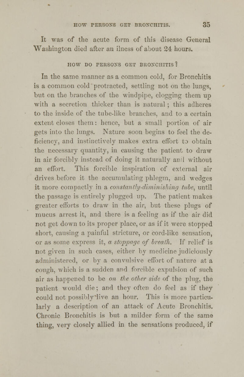 It was of the acute form of this disease General Washington died after an ilness of about 24 hours. HOW DO PERSONS GET BRONCHITIS? In the same manner as a common cold, for Bronchitis is a common cold protracted, settling not on the lungs, but on the branches of the windpipe, clogging them up with a secretion thicker than is natural ; this adheres to the inside of the tube-like branches, and to a certain extent closes them: hence, but a small portion of air gets into the lungs. Nature soon begins to feel the de- ficiency, and instinctively makes extra effort to obtain the necessary quantity, in causing the patient to draw in air forcibly instead of doing it naturally an/I without an effort. This forcible inspiration of external air drives before it the accumulating phlegm, and wedges it more compactly in a constantly-diminishing tube, until the passage is entirely plugged up. The patient makes greater efforts to draw in the air, but these plugs of mucus arrest it, and there is a feeling as if the air did not get down to its proper place, or as if it were stopped short, causing a painful stricture, or cord-like sensation, or as some express it, a stoppage of breath. If relief is not given in such cases, either by medicine judiciously administered, or by a convulsive effort of nature at a cough, which is a sudden and forcible expulsion of such air as happened to be on the other side of the plug, the patient would die; and they often do feel as if they could not possibly iive an hour. This is more particu- larly a description of an attack of Acute Bronchitis. Chronic Bronchitis is but a milder form of the same thing, very closely allied in the sensations produced, if