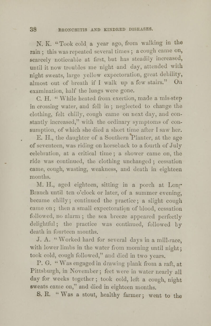 N. K. Took cold a year ago, from walking in the rain ; this was repeated several times ; acough came on, scarcely noticeable at first, but has steadily increased, until it now troubles me night and day, attended with night sweats, large yellow expectoration, great debility, almost out of breath if I walk up a few stairs. On examination, half the lungs were gone. C. H.  While heated from exertion, made a mis-step in crossing water, and fell in ; neglected to change the clothing, felt chilly, cough came on next day, and con- stantly increased, with the ordinary symptoms of con- sumption, of which she died a short time after 1 saw her. E. II., the daughter of a Southern Planter, at the age of seventeen, was riding on horseback to a fourth of July celebration, at a critical time ; a shower came on, the ride Mas continued, the clothing unchanged ; cessation came, cough, wasting, weakness, and death in eighteen months. M. II., aged eighteen, sitting in a porch at Long Branch until ten o'clock or later, of a summer evening, became chilly; continued the practice; a slight cough came on ; then a small expectoration of blood, cessation followed, no alarm ; the sea breeze appeared perfectly delightful ; the practice was continued, followed by i in fourteen months. J. A.  Worked hard for several days in a mill-race, with lower limbs in the water from morning until night; took cold, cough followed, and died in two years. P. G. Was engaged in drawing plank from a raft, at Pittsburgh, in November; feet were in water nearly all day for weeks together ; took cold, left a cough, night sweats came on, and died in eighteen months. S. R.  Was a stout, healthy farmer; went to the