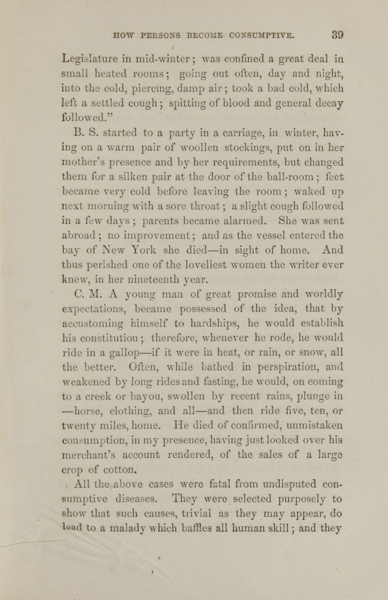 Legislature in mid-winter; was confined a great deal in small heated rooms; going out often, day and night, into the cold, piercing, damp air; took a bad cold, which left a settled cough; spitting of blood and general decay followed. B. S. started to a party in a carriage, in winter, hav- ing on a warm pair of woollen stockings, put on in her mother's presence and by her requirements, but changed them for a silken pair at the door of the ball-room; feet became very cold before leaving the room; waked up next morning with a sore throat; a slight cough followed in a few days ; parents became alarmed. She was sent abroad ; no improvement; and as the vessel entered the bay of New York she died—in sight of home. And thus perished one of the loveliest women the writer ever knew, in her nineteenth year. C. M. A young man of great promise and worldly expectations, became possessed of the idea, that by accustoming himself to hardships, he would establish his constitution; therefore, whenever he rode, he would ride in a gallop—if it were in heat, or rain, or snow, all the better. Often, while bathed in perspiration, and weakened by long rides and fasting, he would, on coming to a creek or bayou, swollen by recent rains, plunge in —horse, clothing, and all—and then ride five, ten, or twenty miles, home. He died of confirmed, unmistaken consumption, in my presence, having just looked over his merchant's account rendered, of the sales of a large crop of cotton. All the above cases were fatal from undisputed con- sumptive diseases. They were selected purposely to show that such causes, trivial as they may appear, do lead to a malady which baffles all human skill; and they