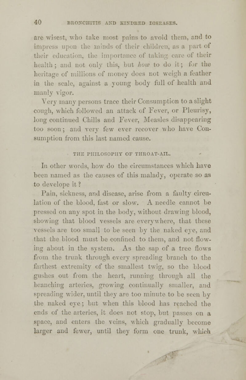 are wisest, who take most pains to avoid them, and to impress upon the minds of their children, as a part of their education, the importance of taking care of their health; and not only this, but how to do il ; for the heritage of millions of money does not weigh a feather in the scale, against a young body full of health and manly vigor. Very many persons trace their Consumption to a slight cough, which followed an attack of Fever, or Pleurisy, long continued Chills and Fever, Measles disappearing too soon; and very few ever recover who have Con- sumption from this last named cause. THE PHILOSOPHY OF THROAT-AIL. In other words, how do the circumstances which have been named as the causes of this malady, operate so as to devclope it ? Pain, sickness, and disease, arise from a faulty circu- lation of the blood, fast or slow. A needle cannot be pressed on any spot in the body, without drawing blood, showing that blood vessels are everywhere, that these vessels are too small to he seen by the naked eye, and that the blood must be confined to them, and not flow- ing about in the system. As the sap of a tree flows from the trunk through every spreading branch to the farthest extremity of the smallest twig, so the blood gushes out from the heart, running through all the branching arteries, growing continually smaller, and spreading wider, until they are too minute to he seen by the naked eve: but when this blood has reached the ends of the arteries, it does not stop, but passes on a space, and enters the veins, which gradually become larger and fewer, until they form one trunk, which