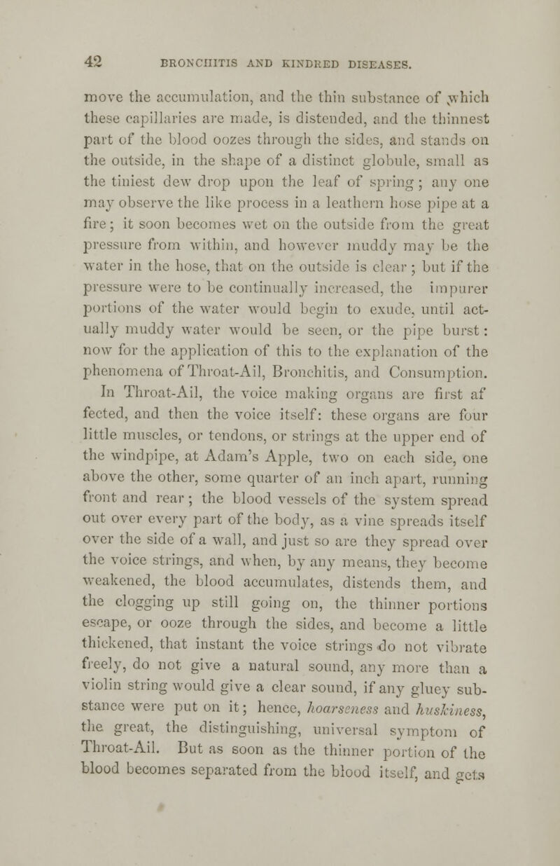 move the accumulation, and the thin substance of which these capillaries arc made, is distended, and the thinnest part of the blood oozes through the sides, and stands on the outside, in the shape of a distinct globule, small as the tiniest dew drop upon the leaf of spring ; any one may observe the like process in a leathern hose pipe at a fire; it soon becomes wet on the outside from the great pressure from within, and however muddy may be the water in the hose, that on the outside is clear; but if the pressure were to be continually increased, the impurer portions of the water would begin to exude, until act- ually muddy water would be seen, or the pipe burst: now for the application of this to the explanation of the phenomena of Throat-Ail, Bronchitis, and Consumption. In Throat-Ail, the voice making organs are first af fected, and then the voice itself: these organs are four little muscles, or tendons, or strings at the upper end of the windpipe, at Adam's Apple, two on each side, one above the other, some quarter of an inch apart, running front and rear; the blood vessels of the system spread out over every part of the body, as a vine spreads itself over the side of a wall, and just so are they spread over the voice strings, and when, by any means, they become weakened, the blood accumulates, distends them, and the clogging up still going on, the thinner portions escape, or ooze through the sides, and become a little thickened, that instant the voice strings do not vibrate freely, do not give a natural sound, any more than a violin string would give a clear sound, if any gluey sub- stance were put on it; hence, hoarseness and huskiness, the great, the distinguishing, universal symptom of Throat-Ail. But as soon as the thinner portion of the blood becomes separated from the blood itself and Beta