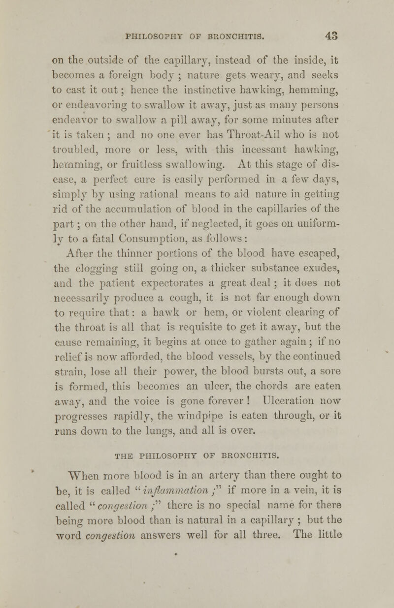 on the outside of the capillary, instead of the inside, it becomes a foreign body ; nature gets weary, and seeks to cast it out ; hence the instinctive hawking, hemming, or endeavoring to swallow it away, just as many persons endeavor to swallow a pill away, for some minutes after it is taken ; and no one ever lias Throat-Ail who is not troubled, more or less, with this incessant hawking, hemming, or fruitless swallowing. At this stage of dis- ease, a perfect cure is easily performed in a few days, simply by using rational means to aid nature in getting rid of the accumulation of blood in the capillaries of the part; on the other hand, if neglected, it goes on uniform- ly to a fatal Consumption, as follows: After the thinner portions of the blood have escaped, the clogging still going on, a thicker substance exudes, and the patient expectorates a great deal ; it does not necessarily produce a cough, it is not far enough down to require that: a hawk or hem, or violent clearing of the throat is all that is requisite to get it away, but the cause remaining, it begins at once to gather again; if no relief is now afforded, the blood vessels, by the continued strain, lose all their power, the blood bursts out, a sore is formed, this becomes an ulcer, the chords are eaten away, and the voice is gone forever ! Ulceration now progresses rapidly, the windpipe is eaten through, or it runs down to the lungs, and all is over. THE PHILOSOPHY OF BRONCHITIS. When more blood is in an artery than there ought to be, it is called  inflammation ; if more in a vein, it is called  congestion ; there is no special name for there being more blood than is natural in a capillary ; but the word congestion answers well for all three. The little