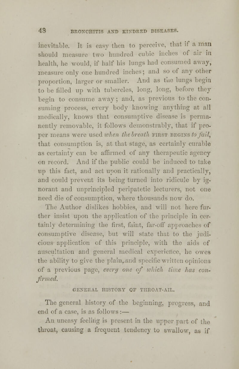 inevitable. It is easy then to perceive, that if a man should measure two hundred cubic inches of air in health, he would, if half his lungs had consumed away, measure only one hundred inches; and so of any other proportion, larger or smaller. And as the lungs begin to be filled up with tubercles, long, long, before they begin to consume away; and, as previous to the con- suming process, every body knowing anything at all medically, knows that consumptive disease is perma- nently removable, it follows demonstrably, that if pro- per means were used when the breath first begins to fail, that consumption is, at that stage, as certainly curable as certainty can be affirmed of any therapeutic agency on record. And if the public could be induced to take up this fact, and act upon it rationally and practically, and could prevent its being turned into ridicule by ig- norant and unprincipled peripatetic lecturers, not one need die of consumption, where thousands now do. The Author dislikes hobbies, and will not here fur- ther insist upon the application of the principle in cer- tainly determining the first, faint, far-off' approaches of consumptive disease, but will state that to the judi- cious application of this principle, with the aids of auscultation and general medical experience, he owes the ability to give the plainrand specific written opinions of a previous page, evert/ one of which time has con- firmed. GENERAL HISTORY OF THROAT-AIL. The general history of the beginning, progress, and end of a case, is as follows:— An uneasy feeling is present in the upper past of the throat, causing a frequent tendency to swallow, as if