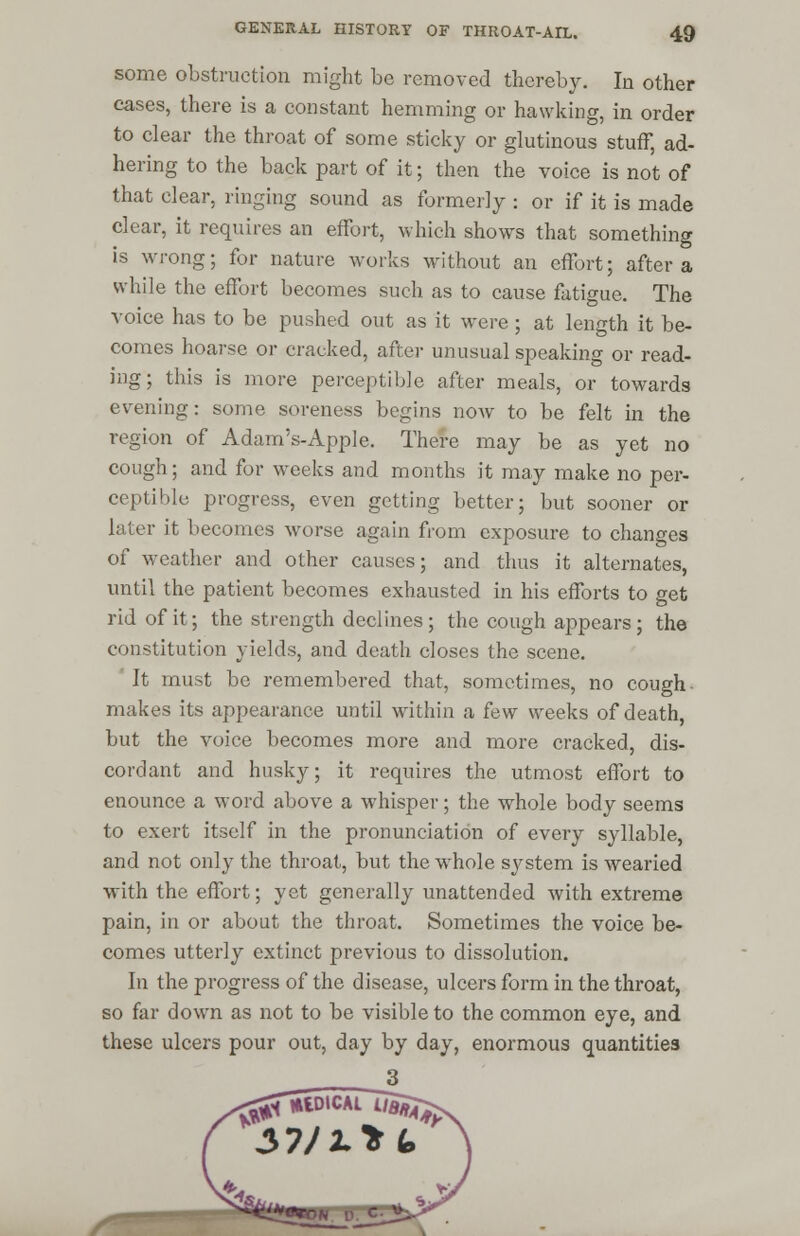 some obstruction might be removed thereby. In other cases, there is a constant hemming or hawking, in order to clear the throat of some sticky or glutinous stuff, ad- hering to the back part of it; then the voice is not of that clear, ringing sound as formerly : or if it is made clear, it requires an effort, which shows that something is wrong; for nature works without an effort; after a while the effort becomes such as to cause fatigue. The voice has to be pushed out as it were; at length it be- comes hoarse or cracked, after unusual speaking or read- ing; this is more perceptible after meals, or towards evening: some soreness begins now to be felt in the region of Adam's-Apple. There may be as yet no cough; and for weeks and months it may make no per- ceptible progress, even getting better; but sooner or later it becomes worse again from exposure to changes of weather and other causes; and thus it alternates, until the patient becomes exhausted in his efforts to get rid of it; the strength declines; the cough appears; the constitution yields, and death closes the scene. It must be remembered that, sometimes, no cough makes its appearance until within a ^ew weeks of death, but the voice becomes more and more cracked, dis- cordant and husky; it requires the utmost effort to enounce a word above a whisper; the whole body seems to exert itself in the pronunciation of every syllable, and not only the throat, but the whole system is wearied with the effort; yet generally unattended with extreme pain, in or about the throat. Sometimes the voice be- comes utterly extinct previous to dissolution. In the progress of the disease, ulcers form in the throat, so far down as not to be visible to the common eye, and these ulcers pour out, day by day, enormous quantities 3