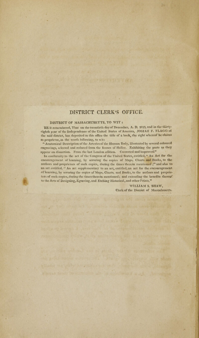 DISTRICT CLERK'S OFFICE. DISTRICT OF MASSACHUSETTS, TO WIT : BE it remembered, That on the twentieth day of December, A. D. 1813, and in the thirty- eighth year of the Independence of the United States of America, JOSIAH F. FLAGG of the said district, has deposited in this office the title of a book, the right whereof he claims as proprietor, in tho words following, to wit:  Anatomical Description of the Arteries of the Human Body, illustrated by several coloured engravings, selected and reduced from the Icones of Haller. Exhibiting the parts as they appear on dissection. From the last London edition. Corrected and improved. In conformity to the act of the Congress of the United Slates, entitled, An Act for the encouragement of learning, by securing the copies of Maps, Charts and Books, to the authors and proprietors of such copies, during the limes therein mentioned ; and also to an act entitled,  An act supplementary to an act, entitled, an act for the encouragement of learning, by securing the copies of Maps, Charts, and Books, to the authors and proprie- tors of such copies, during the times therein mentioned; and extending the benefits thereof to the Arts of Designing, Egraving, and Etching Historical,and other I'rints. WILLIAM S. SHAW, Clerk of the District of Massachusetts.