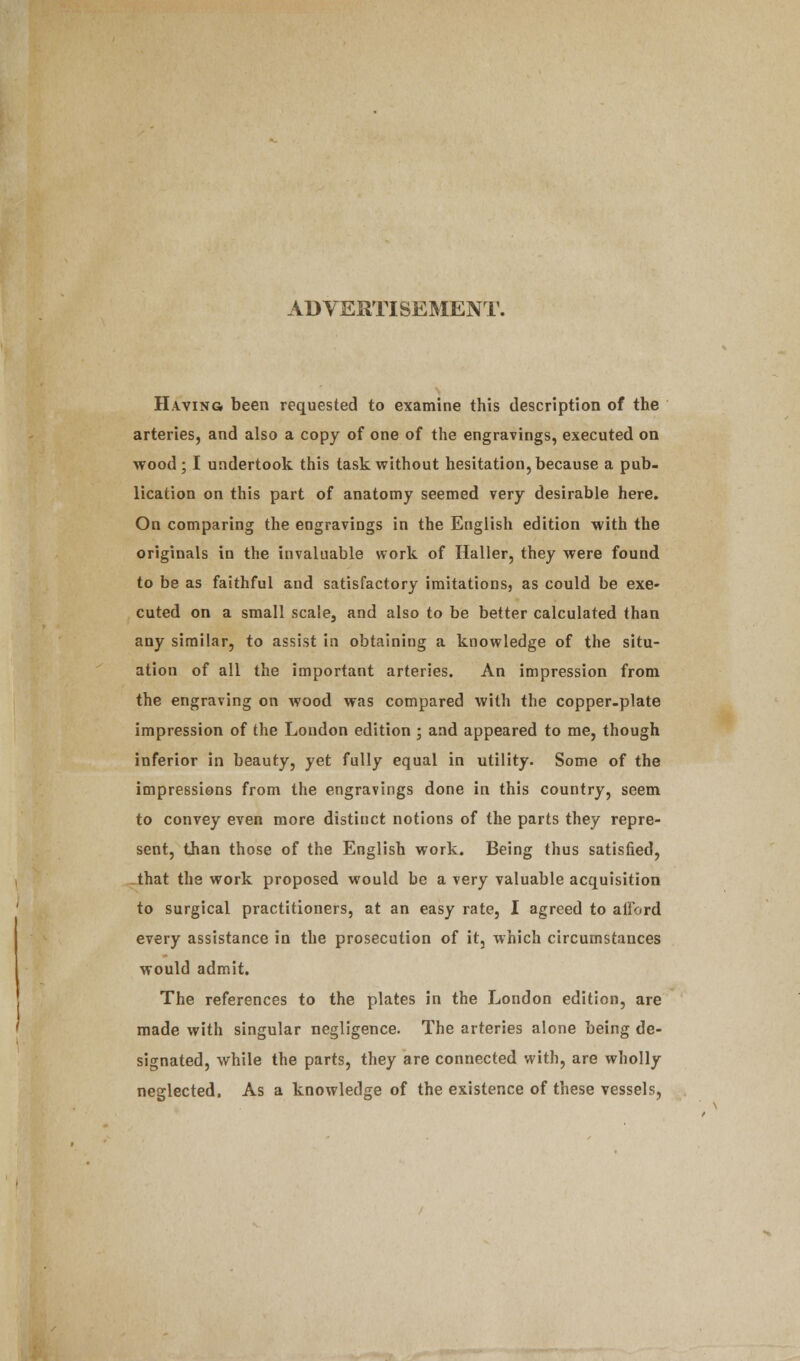 ADVERTISEMENT. Having been requested to examine this description of the arteries, and also a copy of one of the engravings, executed on wood; I undertook this task without hesitation, because a pub- lication on this part of anatomy seemed very desirable here. On comparing the engravings in the English edition with the originals in the invaluable work of Haller, they were found to be as faithful and satisfactory imitations, as could be exe- cuted on a small scale, and also to be better calculated than any similar, to assist in obtaining a knowledge of the situ- ation of all the important arteries. An impression from the engraving on wood was compared with the copper-plate impression of the London edition ; and appeared to me, though inferior in beauty, yet fully equal in utility. Some of the impressions from the engravings done in this country, seem to convey even more distinct notions of the parts they repre- sent, than those of the English work. Being thus satisfied, that the work proposed would be a very valuable acquisition to surgical practitioners, at an easy rate, I agreed to afford every assistance in the prosecution of it, which circumstances would admit. The references to the plates in the London edition, are made with singular negligence. The arteries alone being de- signated, while the parts, they are connected with, are wholly neglected. As a knowledge of the existence of these vessels,