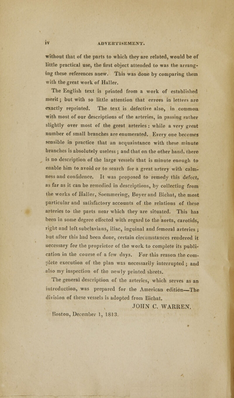 without that of the parts to which they are related, would be of little practical use, the first object attended to was the arrang- ing these references anew. This was done by comparing them with the great work of Haller. The English text is printed from a work of established merit; but with so little attention that errors in letters are exactly reprinted. The text is defective also, in common with most of our descriptions of the arteries, in passing rather slightly over most of the great arteries : while a very great number of small branches are enumerated. Every one becomes sensible in practice that an acquaintance with these minute branches is absolutely useless ; and that on the other hand, there is no description of the large vessels that is minute enough to enable him to avoid or to search for a great artery with calm- ness and confidence. It was proposed to remedy this defect, as far as it can be remedied in descriptions, by collecting from the works of Haller, Soemmering, Boyer and Bichat, the most particular and satisfactory accounts of the relations of these arteries to the parts near which they are situated. This has been in some degree effected with regard to the aorta, carotids, right and left subclavians, iliac, inguinal and femoral arteries ; but after this had been done, certain circumstances rendered it necessary for the proprietor of the work to complete its publi- cation in the course of a few days. For this reason the com- plete execution of the plan was necessarily interrupted ; and also my inspection of the newly printed sheets. The general description of the arteries, which serves as an introduction, was prepared for the American edition—The division of these vessels is adopted from Bichat. JOHN C. WARREN. Boston, December 1, 1813.